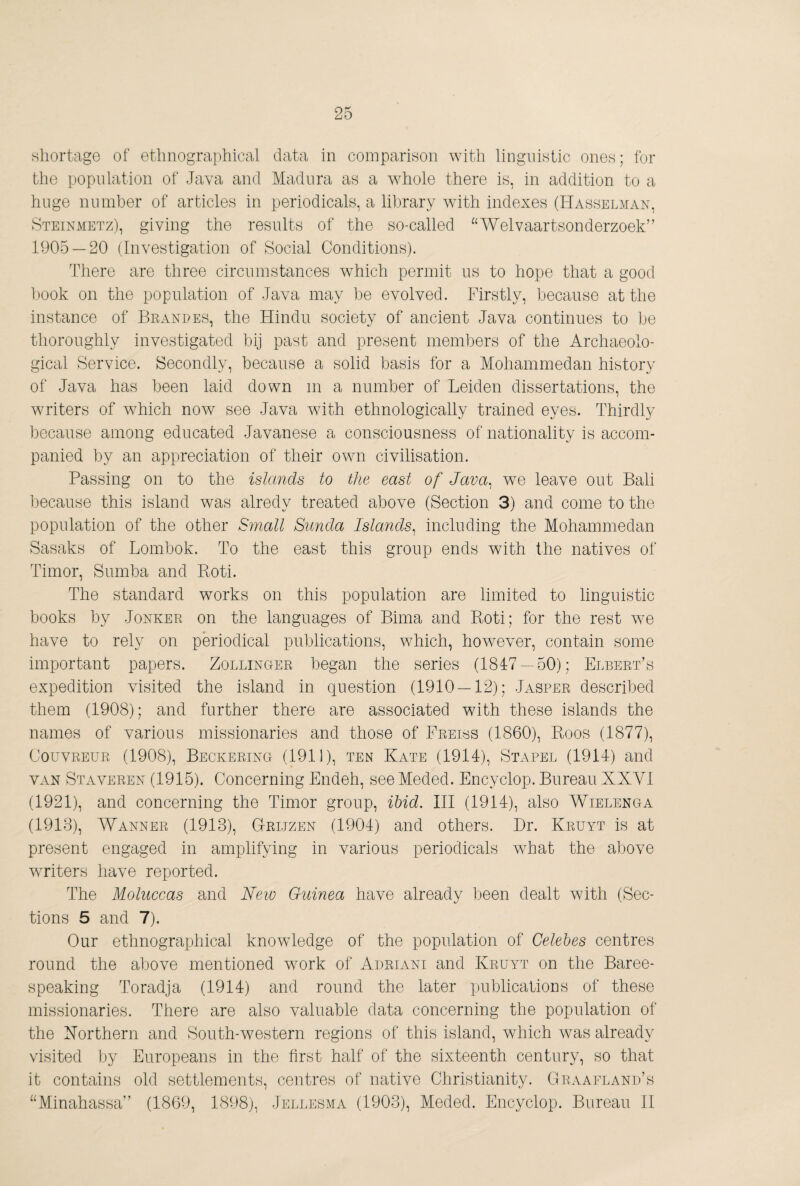 shortage of ethnographical data in comparison with linguistic ones; for the population of Java and Madura as a wMole there is, in addition to a huge number of articles in periodicals, a library with indexes (Hasselman, Steinmetz), giving the results of the so-called “Welvaartsonderzoek” 1905 — 20 (Investigation of Social Conditions). There are three circumstances which permit ns to hope that a good l.)00k on the population of Java may be evolved. Firstly, because at the instance of Beanues, the Hindu society of ancient Java continues to be thoroughly investigated bij past and present members of the Archaeolo¬ gical Service. Secondly, because a solid basis for a Mohammedan history of Java has been laid down m a number of Leiden dissertations, the writers of wMich now see Java wdth ethnologically trained eyes. Thirdly because among educated Javanese a consciousness of nationality is accom¬ panied by an appreciation of their own civilisation. Passing on to the islands to the east of Java^ we leave out Bali because this island was alredy treated above (Section 3) and come to the population of the other Small Siinda Islands, including the Mohammedan Sasaks of Lombok. To the east this group ends with the natives of Timor, Sumba and Boti. The standard works on this population are limited to linguistic books by Jonker on the languages of Bima and Boti; for the rest we have to rely on periodical publications, which, however, contain some important papers. Zollinger began the series (1847 — 50); ElbertT expedition visited the island in question (1910 — 12); Jasper described them (1908); and further there are associated with these islands the names of various missionaries and those of Freiss (1860), Boos (1877), CouvREUR (1908), Beckering (1911), ten Kate (1914), Stapel (1914) and VAN Staveren (1915). Concerning Endeh, see Meded. Encyclop. Bureau XKYl (1921), and concerning the Timor group, ibid. Ill (1914), also Wielenga (1913), Wanner (1913), Grijzen (1904) and others. Dr. Kruyt is at present engaged in amplifying in various periodicals wMat the above writers have reported. The Moluccas and Neio Guinea have already been dealt with (Sec¬ tions 5 and 7). Our ethnographical knowledge of the population of Celebes centres round the above mentioned wmrk of Adriani and Kruyt on the Baree- speaking Toradja (1914) and round the later publications of these missionaries. There are also valuable data concerning the population of the Northern and South-western regions of this island, which was already visited hj Europeans in the first half of the sixteenth century, so that it contains old settlements, centres of native Christianity. Graaeland’s “Minahassa” (1869, 1898), Jellesma (1903), Meded. Encyclop. Bureau 11