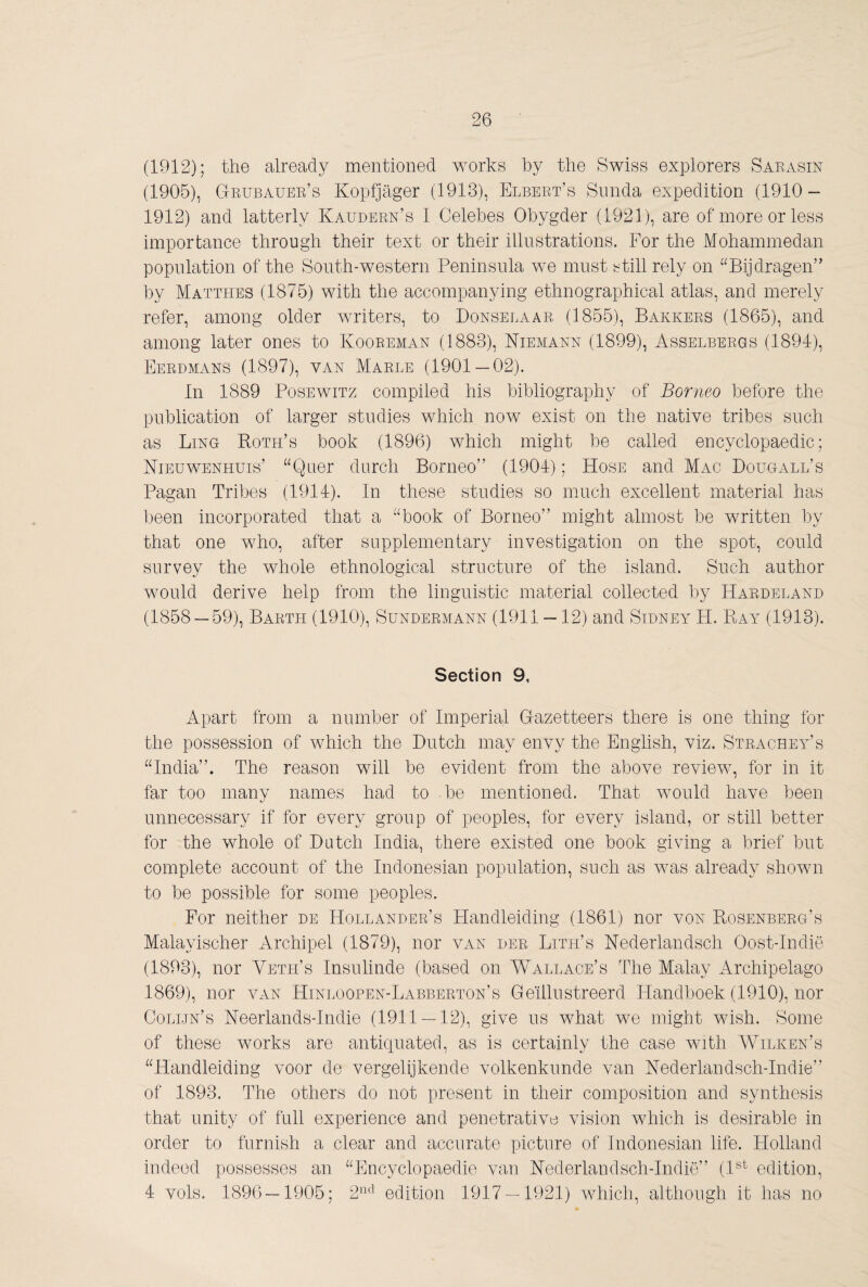 (1912); the already mentioned works by the Swiss explorers Saeasin (1905), Gkubauek’s Kopfjager (1913), Elbert’s Simda expedition (1910- 1912) and latterly Kaudern’s I Celebes Obygder (1921), are of more or less importance through their text or their illustrations. For the Mohammedan population of the South-western Peninsula we must still rely on “Bijdragen” by Matthes (1875) with the accompanying ethnographical atlas, and merely refer, among older writers, to Donselaar (1855), Bakkers (1865), and among later ones to Kooeeman (1883), Niemann (1899), Asselbergs (1894), Eerdmans (1897), van Maele (1901 — 02). In 1889 PosEwiTz compiled his bibliography of Borneo before the publication of larger studies which now exist on the native tribes such as Ling Roth’s book (1896) which might be called encyclopaedic; Nieuwenhuis’ “Quer durch Borneo” (1904); Hose and Mac Bougall’s Pagan Tribes (1914). In these studies so much excellent material has lieen incorporated that a “book of Borneo” might almost be written by that one who, after supplementary investigation on the spot, could survey the whole ethnological structure of the island. Such author would derive help from the linguistic material collected by Hardeland (1858 — 59), Barth (1910), Sundermann (1911 —12) and Sidney H. Ray (1913). Section 9, Apart from a number of Imperial Gazetteers there is one thing for the possession of which the Dutch may envy the English, viz. Strachey’s “India”. The reason will be evident from the above review, for in it far too many names had to be mentioned. That would have been unnecessary if for every group of peoples, for every island, or still better for the whole of Dutch India, there existed one book giving a brief but complete account of the Indonesian population, such as was already shown to be possible for some peoples. For neither de Hollander’s Handleiding (1861) nor von Rosenberg’s Malayischer Archipel (1879), nor van der Lith’s Nederlandsch Oost-Indië (1893), nor Yeth’s Insulinde (based on Wallace’s The Malay Archipelago 1869), nor van Hinloopen-Labberton’s Geïllustreerd Handboek (1910), nor Colijn’s Neerlands-Indie (1911 — 12), give us what we might wish. Some of these works are antiquated, as is certainly the case with Wilken’s “Handleiding voor de vergelijkende volkenkunde van Nederlandsch-Indie” of 1893. The others do not present in their composition and synthesis that unity of full experience and penetrative vision which is desirable in order to furnish a clear and accurate picture of Indonesian life. Holland indeed possesses an “Encyclopaedie van Nederlandsch-Indie” (I®^ edition, 4 vols. 1896 — 1905; 2‘^'^ edition 1917 — 1921) which, although it has no