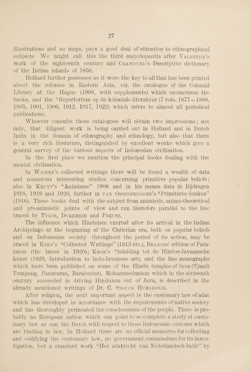 illuHtrations and no maps, pays a good deal of attention to ethnographical subjects AVe might call this the third encyclopaedia after Valenti.tk’s work of the eighteenth century and Crawfurd’s Descriptive dictionary of the Indian islands of 1856. Holland further possesses as it were the key to all that has been printed aljont the colonies in Eastern Asia, viz. the catalogue of the Colonial Lil)rary at the Hague (1908, with supplements) which enumerates the l30oks, and the ^^Repertorium op de koloniale literatuur (7 vols. 1877 —1880, 1895, 1901, 1906, 1912, 1917, 1922) which refers to almost all periodical puljlications. Whoever consults these catalogues will obtain two impressions; not only, that diligent work is being carried out in Holland and in Dutch India in the domain of ethnography and ethnology, but also that there is a very rich literature, distinguished by excellent works which give a general survey of the various aspects of Indonesian civilisation. In the first place we mention the principal books dealing with the mental civilisation. In Wilken’s collected writings there will be found a Avealth of data and numerous interesting studies concerning primitive popular beliefs; also in Kruyt’s ^Wnimisme” 1906 and in his measa data in Bijdragen 1918, 1919 and 1920, further in van Ossenbruggen’s ^Trimitieve denken” (1916). These books deal Avith the subject from animistic, animo-theoretical and pre-animistic points of view and run therefore parallel to the line tTciced by Tylor, Durkheim and Preusz. The influence which Hinduism exerted after its arrival in the Indian Archipelago at the beginning of the Christian era, both on popular beliefs and on Indonesian society throughout the period of its action, may be traced in Kern’s “Collected Writings” (1913 etc.), Brandes’ edition of Para- raton (the latest in 1920); Kroai’s “Inleiding tot de Hindoe-Javaansche kunst (1920, Introduction to Indo-Javanese art), and the fine monographs which have been published on some of the Hindu temples of Java (Tjandi Tumpang, Panataran, Barabudur). Mohammedanism Avhich in the sixteenth century succeeded in driving Hinduism out of Java, is described in the already mentioned writings of Dr. C. Snouck Hurgron.te. After religion, the next important aspect is the customary law of adat which has developed in accordance Avith the requirements of native society and has thoroughly permeated the consciousness of the people. There is pro- ])ably no European nation Avhich can point to so complete a study of custo¬ mary law as can the Dutch with respect to those Indonesian customs which are binding in law. In Holland there are no official measures for collecting and codifying the customary law, no government commissions for its inves¬ tigation, ]jut a standard work “Het adatrecht van Nederlandsch-lndië” by