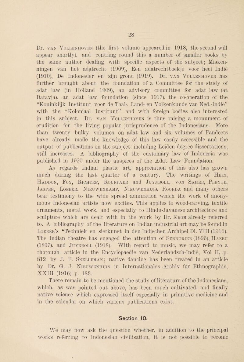 Dr. VAN Vollenhoven (the first volume appeared in 1918, the second will appear shortly), and centring round this a number of smaller hooks by the same author dealing with specific aspects of the subject; Misken¬ ningen van het adatrecht (1909), Een adatrechtboekje voor heel Indie (1910), De Indonesiër en zijn grond (1919). Dr. van Yollenhoven has further brought about the foundation of a Committee for the study of adat law (in Holland 1909), an advisory committee for adat law (at Batavia), an adat law foundation (since 1917), the co-operation of the ^DConinklijk Instituut voor de Taal-, Land- en Volkenkunde van Ned.-Indië” with the ^^Koloniaal Instituut” and with foreign bodies also interested in this subject. Dr. van Vollenhoven is thus raising a monument of erudition for the living popular jurisprudence of the Indonesians. More than twenty bulky volumes on adat law and six volumes of Pandects liave already made the knowledge of this law easily accessible and the output of publications on the subject, including Leiden degree dissertations, still increases. A bibliography of the customary law of Indonesia was published in 1920 under the auspices of the Adat Law Foundation. As regards Indian plastic art, appreciation of this also has grown much during the last quarter of a century. The writings of Hein, Haddon, Foy, Richter, Rouffaer and Juynboll, von Saher, Pleyte, Jasper, Loeber, Nieuwenkamp, Nieuwenhuis, Roorda and many others bear testimony to the wide spread admiration w^hich the work of anony¬ mous Indonesian artists now excites. This applies to wood-carving, textile ornaments, metal work, and especially to Hindu-Javanese architecture and sculpture which are dealt wdth in the wmrk by Dr. Krom already referred to. A bibliography of the literature on Indian industrial art may be found in Loeber’s ‘‘Techniek en sierkunst in den Indischen Archipel Dl. VHI (1916). The Indian theatre has engaged the attention of Serrurier (1896), Hazeu (1897), and Juynboll (1918). With regard to music, we may refer to a thorough article in the Encyclopaedie van Nederlandsch-Indië, Vol H, p. 812 by J. F. Snelleman; native dancing has been treated in an article by Dr. G. J. Nieuwenhuis in Internationales Archiv fiir Ethnographie, NXHI (1916) p. 183. There remain to be mentioned the study of literature of the Indonesians, which, as w^as pointed out above, has been much cultivated, and finally native science wXich expressed itself especially in primitive medicine and in the calendar on which various publications exist. Section 10. V7e may now ask the question wdiether, in addition to the principal works referring to Indonesian civilisation, it is not possible to become