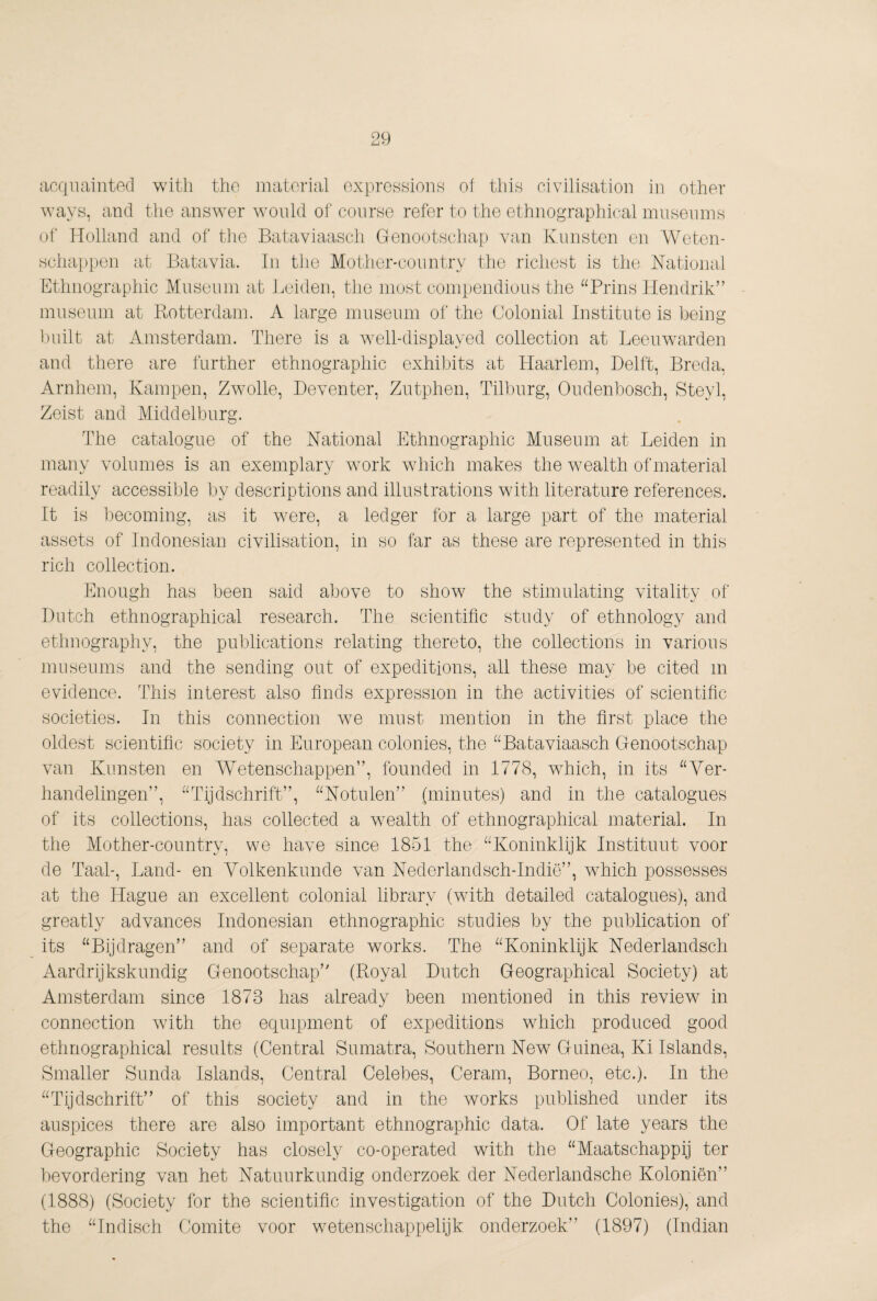 cicqiiaiiitecl with tho matoria,! oxprcHsionH of this civilisation in other ways, and the answer would ol‘ course refer to the ethnographical mnsenins of Holland and of tlio Bataviaasch Genootschap van Kunsten en Weten¬ schappen at Batavia. In the Mother-country the richest is the National Kthnographic Museum at Leiden, the most compendious the “Brins Hendrik” museum at Bmtterdam. A large museum of the Colonial Institute is being built at Amsterdam. There is a well-displayed collection at Leeuwarden and there are further ethnographic exhibits at Haarlem, Delft, Breda, Arnhem, Kampen, Zwolle, Deventer, Zutphen, Tilburg, Oudenbosch, Steyl, Zeist and Middelburg. The catalogue of the National Ethnographic Museum at Leiden in many volumes is an exemplary work which makes the wealth of material readily accessible by descriptions and illustrations with literature references. It is liecoming, as it were, a ledger for a large part of the material assets of Indonesian civilisation, in so far as these are represented in this rich collection. Enough has been said above to show the stimulating vitality of Dutch ethnographical research. The scientific study of ethnology and ethnography, the publications relating thereto, the collections in various museums and the sending out of expeditions, all these may be cited in evidence. This interest also finds expression in the activities of scientific societies. In this connection wm must mention in the first place the oldest scientific society in European colonies, the “Bataviaasch Genootschap van Kunsten en W^etenschappen”, founded in 1778, which, in its “Ver¬ handelingen”, “Tijdschrift”, “Notulen” (minutes) and in the catalogues of its collections, has collected a wealth of ethnographical material. In the Mother-country, we have since 1851 the “Koninklijk Instituut voor de Taal-, Land- en Volkenkunde van Nederlandsch-Indië”, which possesses at the Hague an excellent colonial library (with detailed catalogues), and greatly advances Indonesian ethnographic studies by the publication of its “Bijdragen” and of separate works. The “Koninklijk Nederlandsch Aardrijkskundig Genootschap” (Royal Dutch Geographical Society) at Amsterdam since 1873 has already been mentioned in this review in connection with the equipment of expeditions which produced good ethnographical results (Central Sumatra, Southern New Guinea, Ki Islands, Smaller Sunda Islands, Central Celebes, Ceram, Borneo, etc.). In the “Tijdschrift” of this society and in the works published under its auspices there are also important ethnographic data. Of late years the Geographic Society has closely co-operated with the “Maatschappij ter bevordering van het Natuurkundig onderzoek der Nederlandsche Koloniën” (1888) (Society for the scientific investigation of the Dutch Colonies), and the “Indisch Comite voor wetenschappelijk onderzoek” (1897) (Indian