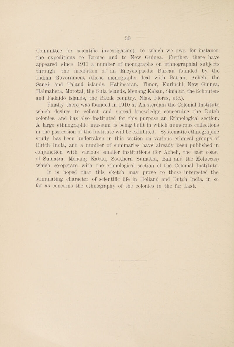 Committee for scientific investigation), to which we owe, for instance, the expeditions to Borneo and to New Guinea. Further, there have appeared since 1911 a num1)er of monographs on ethnographial subjects through the mediation of an Encyclopaedic Bureau founded hy the Indian Government (these monographs deal A\d.th Batjan, Acheh, the Sangi- and Talaud islands, Habinsaran, Timor, Kurinchi, New Guinea, Hahnahera, Morotai, the Sula islands, Menang Kabau, Simalur, the Schouten¬ and Padaido islands, the Batak country, Nias, Flores, etc.). Finally there was founded in 1910 at Amsterdam the Colonial Institute which desires to collect and spread knowledge concerning the Butch colonies, and has also instituted for this purpose an Ethnological section. A large ethnographic museum is l3eing built in Avhich numerous collections in the possession of the Institute will be exhibited. Systematic ethnographic study has been undertaken in this section on various ethniccd groups of Dutch India, and a number of summaries have already been published in conjunction with various smaller institutions (for Acheh, the east coast of Sumatra, Menang Kabau, Southern Sumatra, Bali and the Moluccas) which co-operate with the ethnological section of the Colonial Institute. It is hoped that this sketch may prove to those interested the stimulating character of scientific life in Holland and Dutch India, in so far as concerns the ethnography of the colonies in the far East. #■