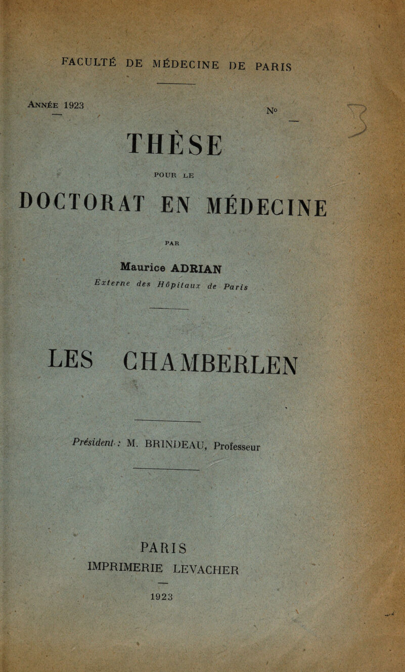 1 FACULTÉ DE MÉDECINE DE PARIS Année 1923 _ No THÈSE POUR LE DOCTORAT EIV MÉDECINE PAR Maurice ADRIAN Externe des Hôpitaux de Paris LES CHAMBERLEN Président : M. BRINDEAU, Professeur PARIS IMPRIMERIE LEVACHER 1923