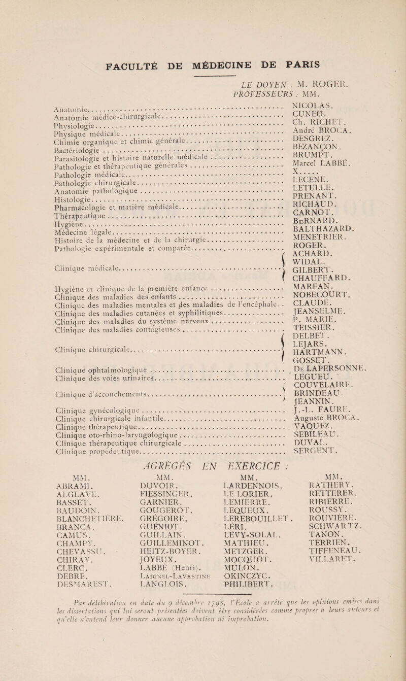 Aiiatoinic... Anatomie médico-chirurgicale. Physiologie. Physique médicale... Chimie organique et chimie générale. Bactériologie.. Parasitologie et histoire naturelle médicale Pathologie et thérapeutique générales. Pathologie médicale. Pathologie chirurgicale.. Anatomie pathologique. Histologie.... Pharmacologie et matière médicale. Thérapeutique.. Hygiène. Médecine légale. Histoire de la médecine et de la chirurgie, Pathologie expérimentale et comparée. Clinique médicale. Hygiène et clinique de la première enfance . . . Clinique des maladies des enfants. Clinique des maladies mentales et des maladies Clinique des maladies cutanées et syphilitiques Clinique des maladies du système nerveux . .. Clinique des maladies contagieuses. Clinique chirurgicale. Clinique ophtalmologique. Clinique des voies urinaires. Clinique d’accouchements. Clinique gynécologique. Clinique chirurgicale infantile. Clinique thérapeutique., .. . . Clinique oto-rhino-laryngologiquc . Clinique thérapeutique chirurgicale Clinique propédeutique. LE DOYEN : M. ROGER. PROEESSEURS : MM. . NICOLAS. . CUNLO. . Ch. RlCHh r. . André BROCA, . DESGRLZ. . BEZANÇON. . BRUMPT. . Marcel LABBÉ. . , X. . . LECENE. . . LETULLE. PRENANT. RICHAUD. CARNOT. BcRNARD. BALTHAZARD. MENETRIER. ROGER. .> ACHARD. \ WIDAL. .i GILBERT. f CHAUFFARD. .. MARFAN. . NOBECOURT. de l’encéphale. . CLAUDE. . JEANSELME. . . P. MARIE. . TEISSIER. SDELBET. LEJARS. HARTMANN. GOSSET. . DeLAPERSONNE. .. LEGUEU. COUVEE AIRE. .’ BRINDEAU. ' [EANNIN. . j.-L. FAURIC . Auguste BROCA. . VAQUEZ. . SEBTLEAU. . DUVAL. . SERGENT. MM. ABRAMl. ALGLAVL. BASSET. BAUDOIN. BLANCHEl'IERE. BRANCA. CAMUS. CHAMPY. CHEVASSU. CHIRAY. CLERC. DEBRÉ. DHSMAREST. AGRÉGÉS EN MM. DU VOIR. FIESSINGER. GARNIER. GOUGEROT. GRÉGOIRE. GUÉNIOT. GUILLAIN. GUILLEMINOT. HEITZ-BOYER. JOYEUX. LABBÉ (Henri). LaICXEL-LaVASIINI' LANGLOIS. EXERCICE : MM. LARDENNOIS. LE LORIER. LEM TERRE. LEQUEUX. LEREBOUILLET . LÉRI. LÉVY-SOLAL. MATHIEU. METZGER. MOCQUOT. MULON. OKINCZYC. PHILIBERT'. MM. RATHERY. RETTERER. RIBIERRE. ROUSSY. ROUVIÈRE. SCHWARTZ. TANON. TERRIEN. TIFFENEAU. VÎLLARET. Par délibth'aiioii en date du 9 décenpn-/’ VP.cole a arrêté que tes opinions enuscs dans les dissertations qui lui seront présentées doivent être considérées coinnie propres ii leurs auteurs et qu'elle n'cnlcnd leur donner aucune approbation ni improbation.