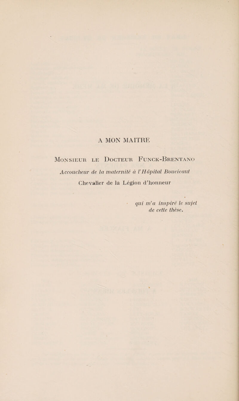 A MON MAITRE Monsieur le Docteur Funck-Brentano Accoucheur de la maternité à VHôpitcd Boucicaui Chevalier de la Légion d'honneur qui m'a inspiré le sujet de cette thèse.