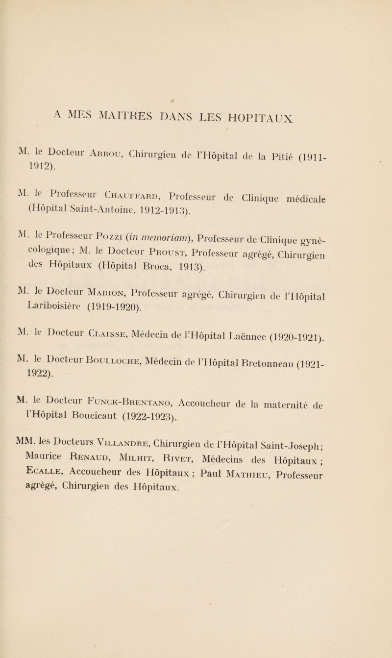 A MES MAITRES DANS LES HOPITAUX M. le Docteur Arrou, Chirurgien de l’Hôpital de la Pitié (1911- 1912). i\I. le Professeur Chauffard, Professeur de Clinique médicale (Hôpital Saint-Antoine, 1912-1913). M. le Professeur Pozzi (in memoriam), Professeur de Clinique gyné¬ cologique; M. le Docteur Proust, Professeur agrégé, Chirurgien des Hôpitaux (Hôpital Broca, 1913). IM. le Docteur Marion, Professeur agrégé. Chirurgien de l’Hôpital Lariboisière (1919-1920). M. le Docteur Claisse, Médecin de l’Hôpital Laënnec (1920-1921). M. le Docteur Boulloche, Médecin de l’Hôpital Bretonneau (1921- 1922). M. le Docteur Funck-Brentano, Accoucheur de la maternité de l’Hôpital Boucicaut (1922-1923). MM. les Docteurs Villandre, Chirurgien de l’Hôpital Saint-Joseph; Maurice Renaud, Milhit, Rivet, Médecins des Hôpitaux; Ecalle, Accoucheur des Hôpitaux ; Paul Mathieu, Professeur agrégé. Chirurgien des Hôpitaux.