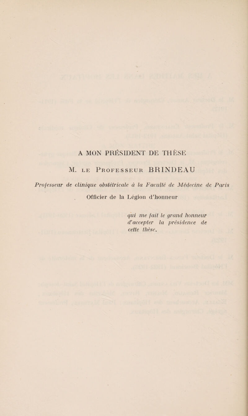 A MON PRÉSIDENT DE THÈSE M. LE Professeur BRINDEAU Professeur de clinique obstétricale à la Faculté de Médecine de Par Officier de la Légion d^’honneur qui me fait le grand honneur d'accepter la présidence de cette thèse.