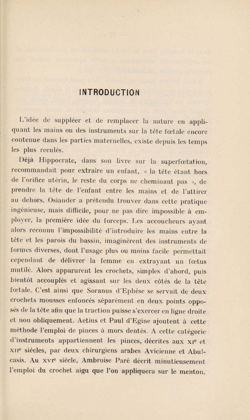 INTRODUCTION L’idée de suppléer et de remplacer la nature eu appli¬ quant les mains ou des instruments sur la tête fœtale encore contenue dans les parties maternelles, existe depuis les temps les plus reculés. Déjà Hippocrate, dans son livre sur la superfœtation, recommandait pour extraire un enfant, « la tête étant hors de 1 orifice utérin, le reste du corps ne cheminant pas », de prendre la tête de l’enfant entre les mains et de l’attirer au dehors. Osiander a prétendu trouver dans cette pratique ingénieuse, mais difficile, pour ne pas dire impossible à em¬ ployer, la première idée du forceps. Les accoucheurs ayant alors reconnu l’impossibilité d’introduire les mains entre la tête et les parois du bassin, imaginèrent des instruments de formes diverses, dont l’usage plus ou moins facile permettait cependant de délivrer la femme en extrayant un fœtus mutilé. Alors apparurent les crochets, simples d’abord, puis bientôt accouplés et agissant sur les deux côtés de la tête fœtale. C’est ainsi que Soranus d’Ephèse se servait de deux crochets mousses enfoncés séparément en deux points oppo¬ sés de la tête afin que la traction puisse s’exercer en ligne droite et non obliquement. Aetius et Paul d’Egine ajoutent à cette méthode l’emploi de pinces à mors dentés. A cette catégorie d’instruments appartiennent les pinces, décrites aux xE et xiie siècles, par deux chirurgiens arabes Avicienne et Abul- casis. Au xvie siècle, Ambroise Paré décrit minutieusement l’emploi du crochet aigu que l’on appliquera sur le menton,