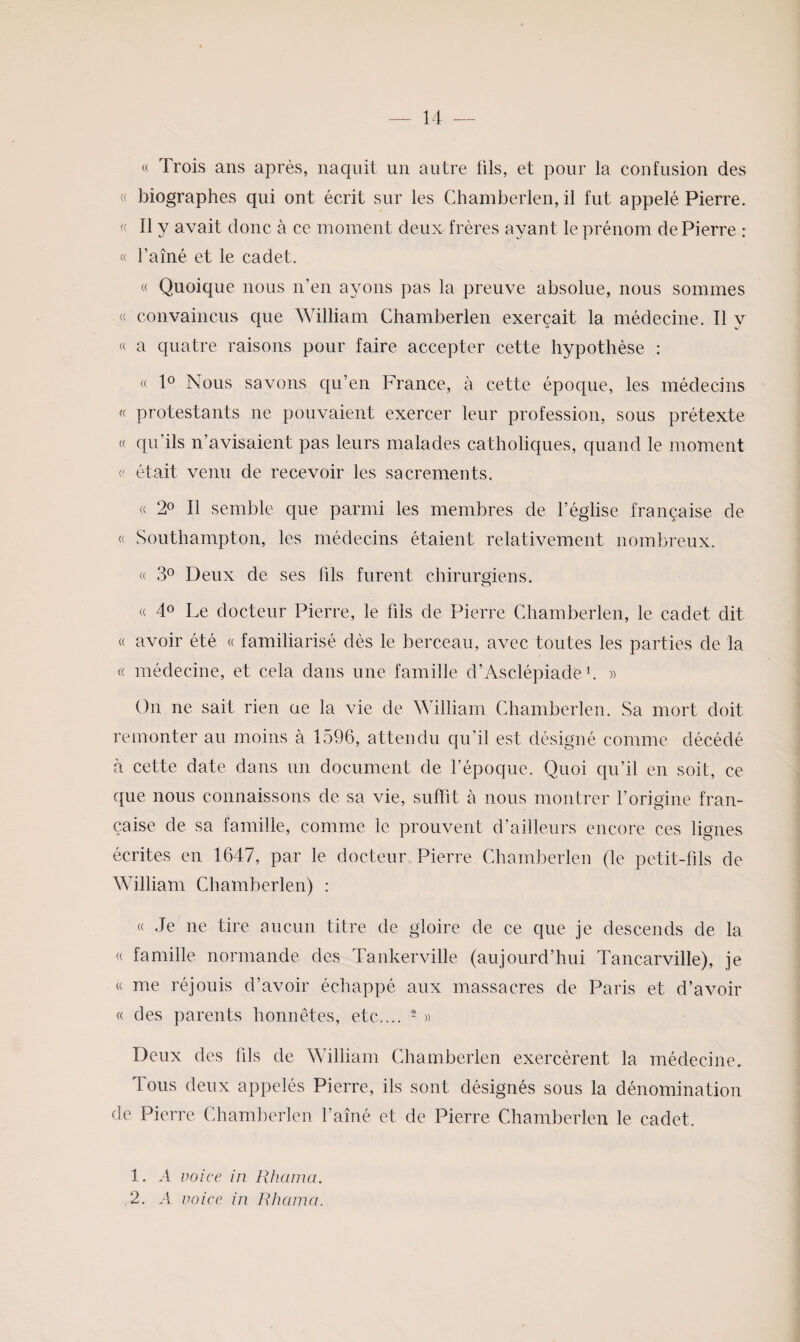 « Trois ans après, naquit un autre fils, et pour la confusion des « biographes qui ont écrit sur les Cliamberlen, il fut appelé Pierre. « Il y avait donc à ce moment deux frères ayant le prénom de Pierre r « l’ainé et le cadet. « Quoique nous n’en ayons pas la preuve absolue, nous sommes « convaincus que William Chamberlen exerçait la médecine. Il y « a quatre raisons pour faire accepter cette hypothèse : « 1® Nous savons qu’en France, à cette époque, les médecins « protestants ne pouvaient exercer leur profession, sous prétexte « qu’ils n’avisaient pas leurs malades catholiques, quand le moment (' était venu de recevoir les sacrements. « 2® Il semble que parmi les membres de l’église française de « Southampton, les médecins étaient relativement nombreux. « 3° Deux de ses fils furent chirurmens. O (( 40 Le docteur Pierre, le fils de Pierre Chamberlen, le cadet dit « avoir été « familiarisé dès le berceau, avec toutes les parties de la (( médecine, et cela dans une famille d’Asclépiade b » On ne sait rien ae la vie de William Chamberlen. Sa mort doit remonter au moins à 1596, attendu qu’il est désigné comme décédé à cette date dans un document de l’époque. Quoi qu’il en soit, ce que nous connaissons de sa vie, suffit à nous montrer l’origine fran¬ çaise de sa famille, comme le prouvent d’ailleurs encore ces lignes écrites en 1647, par le docteur Pierre Chamberlen (le petit-fils de William Chamberlen) : « Je ne tire aucun titre de gloire de ce que je descends de la (( famille normande des Tankerville (aujourd’hui Tancarville), je « me réjouis d’avoir échappé aux massacres de Paris et d’avoir « des parents honnêtes, etc.... - » Deux des fils de William Chamberlen exercèrent la médecine. Tous deux appelés Pierre, ils sont désignés sous la dénomination de Pierre Chamberlen l’amé et de Pierre Chamberlen le cadet. 1. A voice in J{Iiaina. ,2. A voice in Rhcima.