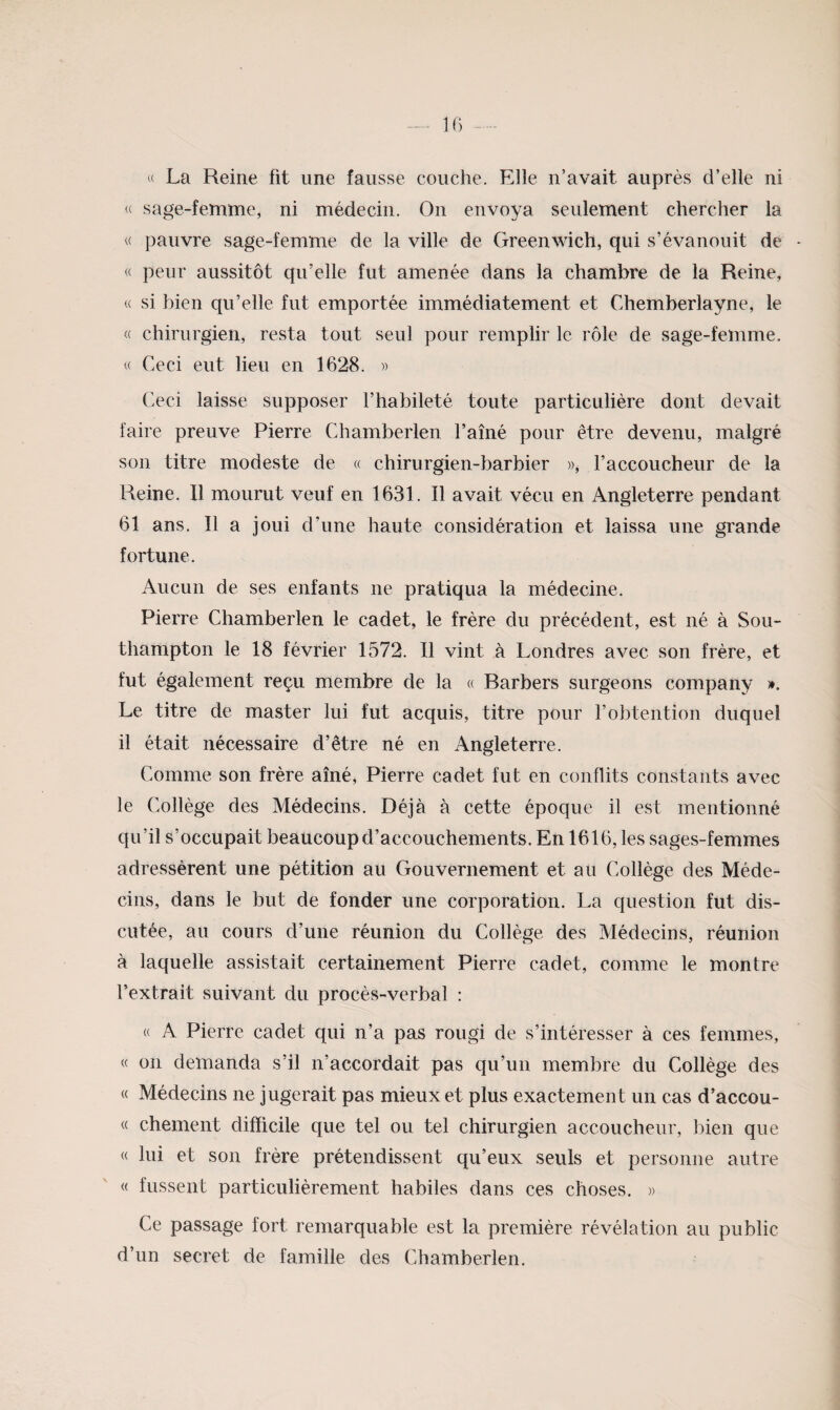 U La Reine fit une fausse couche. Elle n’avait auprès d’elle ni « sage-femme, ni médecin. On envoya seulement chercher la « pauvre sage-femme de la ville de Greenwich, qui s’évanouit de « peur aussitôt qu’elle fut amenée dans la chambre de la Reine, « si bien qu’elle fut emportée immédiatement et Chemberlayne, le « chirurgien, resta tout seul pour remplir le rôle de sage-femme. « Ceci eut lieu en 1628. » Ceci laisse supposer l’habileté toute particulière dont devait faire preuve Pierre Chamberlen l’aîné pour être devenu, malgré son titre modeste de « chirurgien-barbier », l’accoucheur de la Reine. Il mourut veuf en 1631. Il avait vécu en Angleterre pendant 61 ans. Il a joui d’une haute considération et laissa une grande fortune. Aucun de ses enfants ne pratiqua la médecine. Pierre Chamberlen le cadet, le frère du précédent, est né à Sou- thampton le 18 février 1572. Il vint à Londres avec son frère, et fut également reçu membre de la « Barbers surgeons company ». Le titre de master lui fut acquis, titre pour l’obtention duquel il était nécessaire d’être né en Angleterre. Comme son frère aîné, Pierre cadet fut en conflits constants avec le Collège des Médecins. Déjà à cette époque il est mentionné qu’il s’occupait beaucoup d’accouchements. En 1616, les sages-femmes adressèrent une pétition au Gouvernement et au Collège des Méde¬ cins, dans le but de fonder une corporation. La question fut dis¬ cutée, au cours d’une réunion du Collège des Médecins, réunion à laquelle assistait certainement Pierre cadet, comme le montre l’extrait suivant du procès-verbal : « A Pierre cadet qui n’a pas rougi de s’intéresser à ces femmes, « on demanda s’il n’accordait pas qu’un membre du Collège des « Médecins ne jugerait pas mieux et plus exactement un cas d’accou- « chement difficile que tel ou tel chirurgien accoucheur, bien que « lui et son frère prétendissent qu’eux seuls et personne autre « fussent particulièrement habiles dans ces choses. » Ce passage fort remarquable est la première révélation au public d’un secret de famille des Chamberlen.