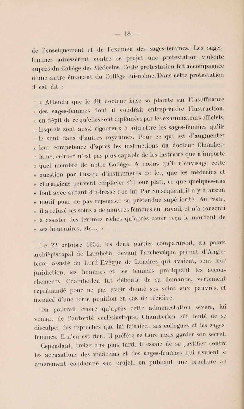 de renscieiieiTient et de F examen des sages femmes. Les sages- femmes adressèrent contre ce projet une protestation violente auprès du Collège des Médecins. Cette protestation fut accompagnée d’une autre émanant du Collège lui-même. Dans cette piotestation il est dit : « Attendu que le dit docteur base sa plainte sur l’insuffisance « des sages-femmes dont il voudrait entreprendre 1 instruction, « en dépit de ce qu’elles sont diplômées par les examinateurs officiels, « lesquels sont aussi rigoureux à admettre les sages-femmes qu’ils « le sont dans d’autres royaumes. Pour ce qui est d’augmenter « leur compétence d’après les instructions du docteur Chamber- (( laine, celui-ci n’est pas plus capable de les instruire que n’importe (( quel membre de notre Collège. A moins qu’il n’envisage cette « question par l’usage d’instruments de fer, que les médecins et (( chirurgiens peuvent employer s’il leur plaît, ce que quelques-uns « font avec autant d’adresse que lui. Par conséquent, il n’y a aucun « motif pour ne pas repousser sa prétendue supériorité. Au reste, « il a refusé ses soins à de pauvres femmes en travail, et n a consenti (( à assister des femmes riches qu’après avoir reçu le montant de « ses honoraires, etc... » Le 22 octobre 1634, les deux parties comparurent, au palais archiépiscopal de Lambeth, devant 1 archevêque piimat d Angle¬ terre, assisté du Lord-Evêque de Londres^ qui avaient, sous leur juridiction, les hommes et les femmes pratiquant les accou¬ chements. Chamberlen fut débouté de sa demande, vertement réprimandé pour ne pas avoir donné ses soins aux pauvres, et menacé d’une forte punition en cas de récidive. On pourrait croire qu’après cette admonestation sévère, lui venant de l’autorité ecclésiastique, Chamberlen eût tenté de se disculper des reproches que lui faisaient ses collègues et les sages- femmes. Il n’en est rien. 11 préfère se taire mais garder son secret. Cependant, treize ans plus tard, il essaie de se justifier contre les accusations des médecins et des sages-femmes qui avaient si amèrement condamné son projet, en publiant une brochure au