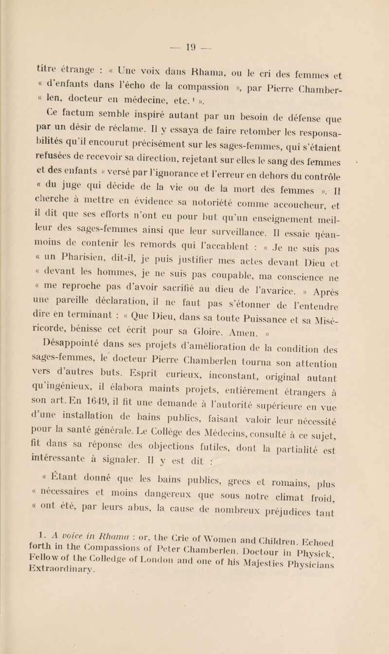 « titre étrange ; « Une voix dans Hhania, ou le cri des femmes et « d enfants dans l’écho de la compassion », par Pierre Chainber- « len, docteur en médecine, etc. ‘ ». Ce factum semble inspiré autant par un besoin de défense que par un désir de réclame. Il y essaya de faire retomber les responsa¬ bilités qu’il encourut précisément sur les sages-femmes, qui s’étaient lefusées de recevoir sa direction, rejetant sur elles le sang des femmes et des entants « versé par l’ignorance et l’erreur en dehors du contrôle « du juge c|ui décide de la vie ou de la mort des femmes ». Il ciierche à mettre en évidence sa notoriété comme accoucheur, et il dit que ses efforts n’ont eu pour but qu’un enseignement meil¬ leur des sages-femmes ainsi que leur surveillance. 11 essaie néan¬ moins de contenir les remords qui l’accablent : « .Je ne suis pas « un Pharisien, dit-il, je puis justifier mes actes devant Dieu et devant les hommes, je ne suis pas coupable, ma conscience ne me reproche pas d’avoir sacrifié au dieu de l’avarice. » Après une pareille déclaration, il ne faut pas s’étonner de l’entendre dire en terminant : « Que Dieu, dans sa toute Puissance et sa Misé- ricorde, bénisse cet écrit pour sa Gloire. Ainen. » Désappointé dans ses projets d’amélioration de la condition des sages-femmes, le docteur Pierre Chamberlen tourna son attention vers d’autres buts. Esprit curieux, inconstant, original autant qu ingénieux, il élabora maints projets, entièrement étrangers à son ait. En 1649, il fit une demande à l’autorité supérieure en vue d’une installation de bains publics, faisant valoir leur nécessité pour la santé générale. Le Collège des Médecins, consulté à ce sujet, fit dans sa réponse des objections futiles, dont la partialité est intéressante à signaler. Il y est dit : « Étant donné que les bains publics, grecs et romains, plus « necessaires et moins dangereux que sous notre climat froid « ont été, par leurs abus, la cause de nombreux préjudices tant forVh^ TGr ' of Women and CHildren. Eclioed forth ni the Compassions of Peter Chamberlen. Doctour in Phvsicl-
