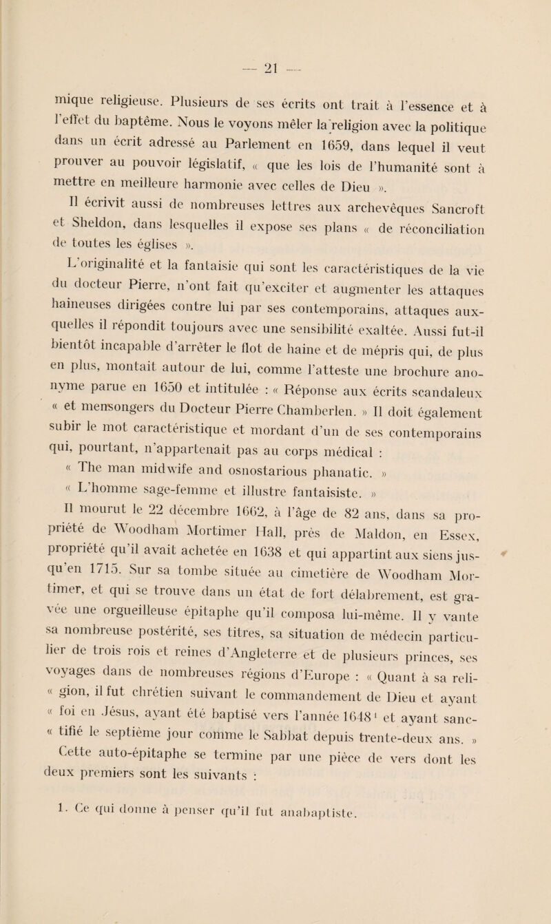 mique religieuse. Plusieurs de ses écrits ont trait à l’essence et à reltet du baptême. Nous le voyons mêler la'religion avec la politique dans un écrit adressé au Parlement en 1659, dans lequel il veut prouver au pouvoir législatif, « que les lois de l’humanité sont à mettre en meilleure harmonie avec celles de Dieu ». Il écrivit aussi de nombreuses lettres aux archevêques Sancroft et Sheldon, dans lesquelles il expose ses plans « de réconciliation de toutes les églises ». L’originalité et la fantaisie qui sont les caractéristiques de la vie du docteur Pierre, n’ont fait qu’exciter et augmenter les attaques haineuses dirigées contre lui par ses contemporains, attaques aux¬ quelles il répondit toujours avec une sensibilité exaltée. Aussi fut-il bientôt incapable d’arrêter le Ilot de haine et de mépris qui, de plus en plus, montait autour de lui, comme l’atteste une brochure ano¬ nyme parue en 1650 et intitulée : « Réponse aux écrits scandaleux « et mensongers du Docteur Pierre Chamberlen. » Il doit également subir le mot caractéristique et mordant d’un de ses contemporains fjui, pointant, ii appartenait pas au corps médical : « The man midwife and osnostarious phanatic. » « L’homme sage-femme et illustre fantaisiste. » Il mourut le 22 décembre 1662, à l’âge de 82 ans, dans sa pro¬ priété de Woodham Mortimer Hall, près de Maldon, en Essex, propriété qu il avait achetée en 1638 et qui appartint aux siens jus¬ qu en 1715. Sur sa tombe située au cimetière de. Woodham Mor¬ timer, et qui se trouve dans un état de fort délabrement, est gra¬ vée une orgueilleuse épitaphe qu’il composa lui-même. Il y vante sa nombreuse postérité, ses titres, sa situation de médecin particu¬ lier de trois rois et reines d’Angleterre et de plusieurs princes, ses voyages dans de nombreuses régions d’Europe : « Quant à sa reli- « gion, il fut chrétien suivant le commandement de Dieu et ayant « foi en .lésus, aj^ant été baptisé vers l’année 1648 ‘ et ayant sanc- « tifié le .septième jour comme le Sabbat depuis trente-deux ans. » Cette auto-épitaphe se termine par une pièce de vers dont les deux premiers sont les suivants : 1. Ce qui donne à jienser qu’il fut analiapliste.