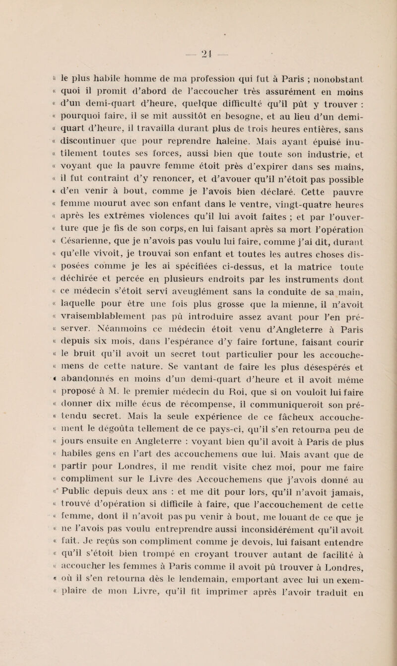 î< le plus habile homme de ma profession qui fut à Paris ; nonobstant « quoi il promit d'abord de raccoucher très assurément en moins « d'un demi-quart d'heure, quelque difficulté qu'il pût y trouver : H pourquoi faire, il se mit aussitôt en besogne, et au lieu d'un demi- « quart d'heure, il travailla durant plus de trois heures entières, sans « discontinuer que pour reprendre haleine. Mais ayant épuisé inu- « tilement toutes ses forces, aussi bien que toute son industrie, et « voyant que la pauvre femme étoit près d'expirer dans ses mains, « il fut contraint d'y renoncer, et d'avouer qu'il n'étoit pas possible « d'en venir à bout, comme je l'avois bien déclaré. Cette pauvre « femme mourut avec son enfant dans le ventre, vingt-quatre heures « après les extrêmes violences qu'il lui avoit faites ; et par l'ouver- « ture que je fis de son corps, en lui faisant après sa mort l'opération « Césarienne, que je n'avois pas voulu lui faire, comme j'ai dit, durant « qu'elle vivoit, je trouvai son enfant et toutes les autres choses dis- « posées comme je les ai spécifiées ci-dessus, et la matrice toute « déchirée et percée en plusieurs endroits par les instruments dont « ce médecin s'étoit servi aveuglément sans la conduite de sa main, « laquelle pour être une fois plus grosse que la mienne, il n'avoit « vraisemblablement pas pû introduire assez avant pour l'en pré- « server. Néanmoins ce médecin étoit venu d'Angleterre à Paris « depuis six mois, dans l'espérance d'y faire fortune, faisant courir « le bruit qu'il avoit un secret tout particulier pour les accouche- « mens de cette nature. Se vantant de faire les plus désespérés et « abandonnés en moins d'un demi-quart d'heure et il avoit même « proposé à M. le premier médecin du Roi, que si on vouloit lui faire « donner dix mille écus de récompense, il communiqueroit son pré- « tendu secret. Mais la seule expérience de ce fâcheux accouche- « ment le dégoûta tellement de ce pays-ci, qu'il s'en retourna peu de « jours ensuite en Angleterre : voyant bien qu'il avoit à Paris de plus « habiles gens en l'art des accouchemens cme lui. Mais avant que de « partir pour Londres, il me rendit visite chez moi, pour me faire « compliment sur le Livre des Accouchemens que j'avois donné au Public depuis deux ans : et me dit pour lors, qu'il n'avoit jamais, « trouvé d'opération si difficile à faire, que l'accouchement de cette « femme, dont il n'avoit pas pu venir à bout, me louant de ce que je « ne l'avois pas voulu entreprendre aussi inconsidérément qu'il avoit « fait. Je reçûs son compliment comme je devois, lui faisant entendre « qu'il s'étoit bien trompé en croyant trouver autant de facilité à « accoucher les femmes à Paris comme il avoit pû trouver à Londres, « où il s'en retourna dès le lendemain, emportant avec lui un exem- « plaire de mon Livre, qu'il fit imprimer après l'avoir traduit en