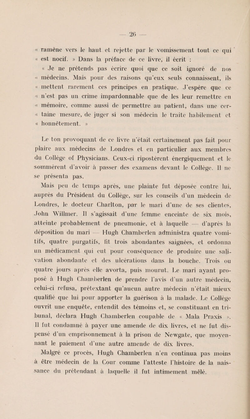 « ramène vers le haut et rejette par le vomissement tout ce qui ' « est nocif. » Dans la préface de ce livre, il écrit : « Je ne prétends pas écrire quoi que ce soit ignoré de nos •<( médecins. Mais pour des raisons qu’eux seuls connaissent, ils U mettent rarement ces principes en pratique. J’espère que ce <( n’est pas un crime impardonnable que de les leur remettre en >« mémoire, comme aussi de permettre au patient, dans une cer- taine mesure, de juger si son médecin le traite habilement et « honnêtement. » Le ton provoquant de ce livre n’était certainement pas fait pour plaire aux médecins de Londres et en particulier aux membres du Collège of Physicians. Ceux-ci ripostèrent énergiquement et le sommèrent d’avoir à passer des examens devant le Collège. 11 ne se présenta pas. Mais peu de temps après, une plainte fut déposée contre lui, auprès du Président du Collège, sur les conseils d’un médecin de Londres, le docteur Charlton, par le mari d’une de ses clientes, John Willmer. 11 s’agissait d’une femme enceinte de six mois, atteinte probablement de pneumonie, et à laquelle — d’après la déposition du mari — Hugh Chamberlen administra quatre vomi¬ tifs, quatre purgatifs, fit trois abondantes saignées, et ordonna un médicament qui eut pour conséquence de produire une sali¬ vation abondante et des ulcérations dans la bouche. Trois ou quatre jours après elle avorta, puis mourut. Le mari ayant pro¬ posé à Hugh Cliamberlen de prendre l'avis d’un autre médecin, celui-ci refusa, prétextant qu’aucun autre médecin n’était mieux qualifié que lui pour apporter la guérison à la malade. Le Collège ouvrit une enquête, entendit des témoins et, se constituant en tri¬ bunal, déclara Hugh Chamberlen coupable de « Mala Praxis 11 fut condamné à payer une amende de dix livres, et ne fut dis¬ pensé d’un emprisonnement à la prison de Newgate, que moyen¬ nant le paiement d’une autre amende de dix livres. Malgré ce procès, Hugh Chamberlen n’en continua pas moins à être médecin de la Cour comme l’atteste l’histoire de la nais¬ sance du prétendant à laquelle il fut intimement mêlé.