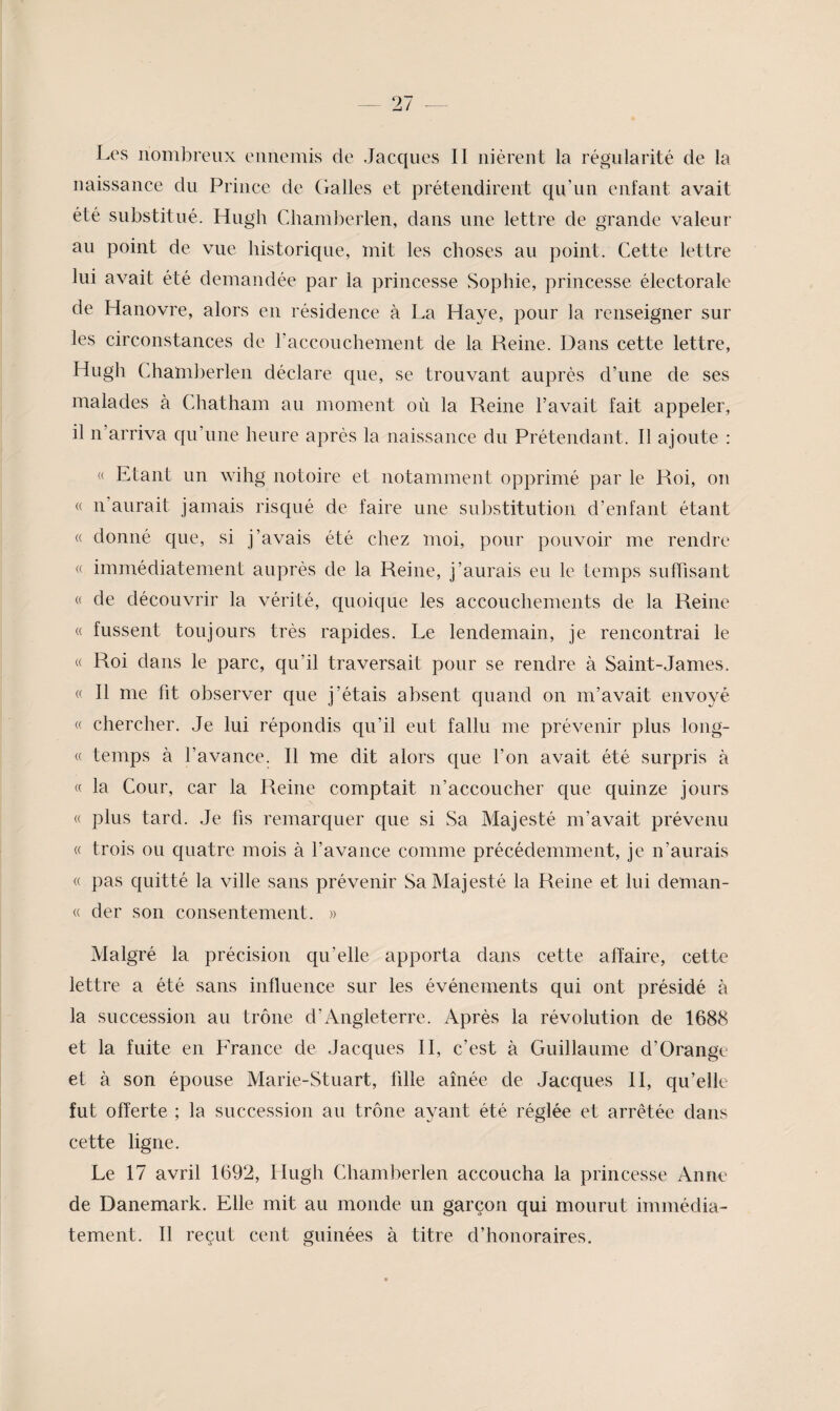 Les nombreux ennemis de Jacques II nièrent la régularité de la naissance du Prince de dalles et prétendirent qu’un enfant avait été substitué. Hugh Chamberlen, dans une lettre de grande valeur au point de vue historique, mit les choses au point. Cette lettre lui avait été demandée par la princesse Sophie, princesse électorale de Hanovre, alors en résidence à La Haye, pour la renseigner sur les circonstances de raccouchement de la Reine. Dans cette lettre, Hugh Chamberlen déclare que, se trouvant auprès d’une de ses malades à Chatham au moment où la Reine l’avait fait appeler, il n’arriva qu’une heure après la naissance du Prétendant. Il ajoute : « Etant un wihg notoire et notamment opprimé par le Roi, on « n’anrait jamais risqué de faire une substitution d’enfant étant « donné que, si j’avais été chez moi, pour pouvoir me rendre « immédiatement auprès de la Reine, j’aurais eu le temps suffisant « de découvrir la vérité, quoique les accouchements de la Reine « fussent toujours très rapides. Le lendemain, je rencontrai le « Roi dans le parc, qu’il traversait pour se rendre à Saint-James. « Il me fit observer que j’étais absent quand on m’avait envoyé « chercher. Je lui répondis qu’il eut fallu me prévenir plus long- « temps à l’avance. Il me dit alors que l’on avait été surpris à « la Cour, car la Reine comptait n’accoucher que quinze jours « plus tard. Je fis remarquer que si Sa Majesté m’avait prévenu « trois ou quatre mois à l’avance comme précédemment, je n’aurais « pas quitté la ville sans prévenir Sa Majesté la Reine et lui deman- « der son consentement. » Malgré la précision qu’elle apporta dans cette affaire, cette lettre a été sans influence sur les événements qui ont présidé à la succession au trône d’Angleterre. Après la révolution de 1688 et la fuite en France de Jacques H, c’est à Guillaume d’Orange et à son épouse Marie-Stuart, fille aînée de Jacques H, qu’elle fut offerte ; la succession au trône ayant été réglée et arrêtée dans cette ligne. Le 17 avril 1692, Hugh Chamberlen accoucha la princesse Anne de Danemark. Elle mit au monde un garçon qui mourut immédia¬ tement. Il reçut cent guinées à titre d’honoraires.