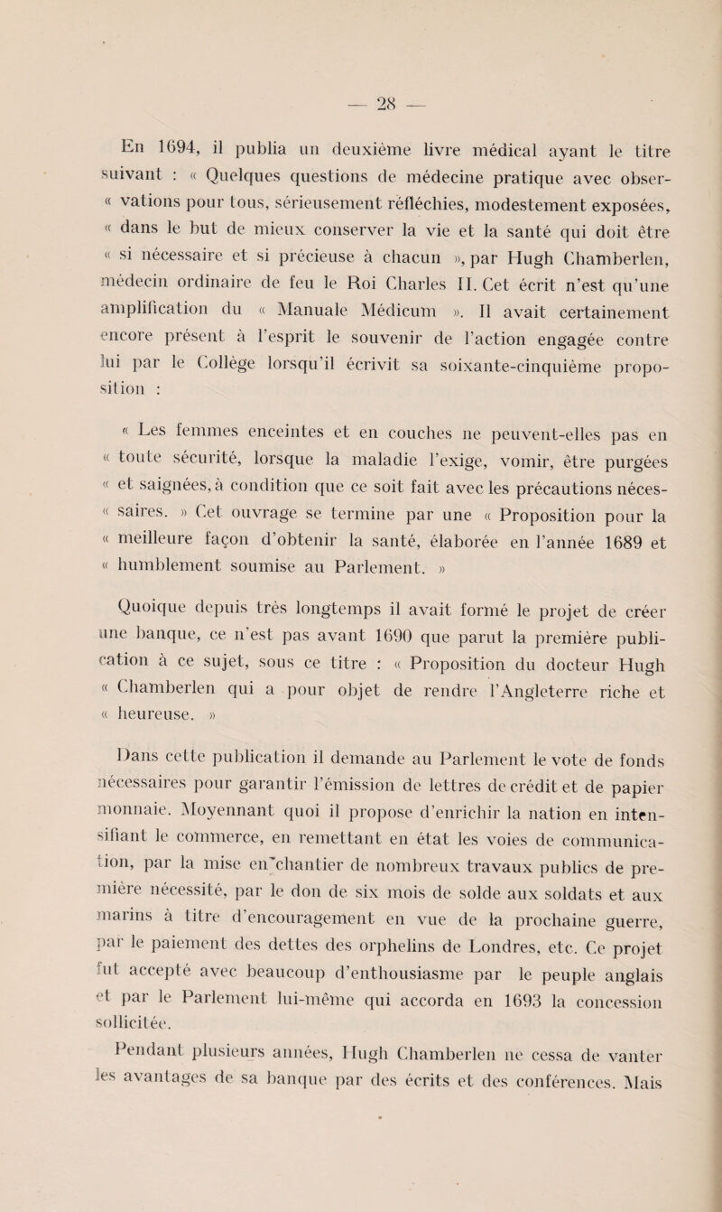 En 1694, il publia un deuxième livre médical ayant le titre suivant : « Quelques questions de médecine pratique avec obser- « vations pour tous, sérieusement réfléchies, modestement exposées, « dans le but de mieux conserver la vie et la santé qui doit être « si nécessaire et si précieuse à chacun », par Hugh Chamberlen, médecin ordinaire de feu le Roi Charles IL Cet écrit n’est qu’une amplification du « Manuale Médicum », Il avait certainement encore présent à l’esprit le souvenir de l’action engagée contre lui par le Collège lorsqu’il écrivit sa soixante-cinquième propo¬ sition : « Les femmes enceintes et en couches ne peuvent-elles pas en « toute sécurité, lorsque la maladie l’exige, vomir, être purgées et saignées, à condition que ce soit fait avec les précautions néces- « saires. » Cet ouvrage se termine par une « Proposition pour la « meilleure façon d’obtenir la santé, élaborée en l’année 1689 et « humblement soumise au Parlement. » Quoique depuis très longtemps il avait formé le projet de créer une banque, ce n’est pas avant 1690 que parut la première publi¬ cation à ce sujet, sous ce titre : « Proposition du docteur Hugh « Chamberlen qui a pour objet de rendre l’Angleterre riche et « heureuse. » Dans cette publication il demande au Parlement le vote de fonds nécessaires pour garantir l’émission de lettres de crédit et de papier monnaie. ]Moyennant quoi il propose d’enrichir la nation en intfn- sifiant le commerce, en remettant en état les voies de communica¬ tion, par la mise eiPchantier de nombreux travaux publics de pre¬ mière nécessité, par le don de six mois de solde aux soldats et aux malins à titre d encouragement en vue de la prochaine guerre, par le paiement des dettes des orphelins de Londres, etc. Ce projet fut accepté avec beaucoup d’enthousiasme par le peuple anglais et pai le Parlement lui-même qui accorda en 1693 la concession sollicitée. Pendant plusieujs années, Hugh Chamberlen ne cessa de vanter les avantages de sa banque par des écrits et des conférences. INIais