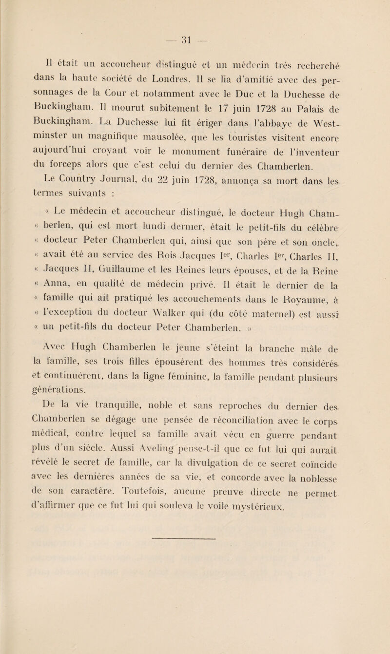 Il était un accoucheur distingué et un médecin très recherché dans la haute société de Londres. Il se lia d’amitié avec des per¬ sonnages de la Cour et notamment avec le Duc et la Duchesse de Buckingham. Il mourut subitement le 17 juin 1728 au Palais de Buckingham. La Duchesse lui fit ériger dans l’abbaye de West¬ minster un magnifique mausolée, que les touristes visitent encore aujourd’hui croyant voir le monument funéraire de l’inventeur du forceps alors que c’est celui du dernier des Chamberlen. Le Country Journal, du 22 juin 1728, annonça sa mort dans les termes suivants ; « Le médecin et accoucheur distingué, le docteur Hugh Chain- « berlen, qui est mort lundi dernier, était le petit-fils du célèbre « docteur Peter Chamberlen qui, ainsi que son père et son oncle, « avait été au service des Rois Jacques Pq Charles Pq Charles II, « Jacques II, Guillaume et les Reines leurs épouses, et de la Reine « Anna, en qualité de médecin privé. Il était le dernier de la « famille qui ait pratiqué les accouchements dans le Royaume, à « l’exception du docteur Walker qui (du côté maternel) est aussi « un petit-fils du docteur Peter Chamberlen. » Avec Hugh Chamberlen le jeune s’éteint la branche mâle de la famille, ses trois filles épousèrent des hommes très considérés et continuèreni, dans la ligne féminine, la famille pendant plusieurs générations. De la vie tranquille, noble et sans reproches du dernier des Chamberlen se dégage une pensée de réconciliation avec le corps médical, contre lequel sa famille avait vécu en guerre pendant plus d’un siècle. Aussi Aveling peiise-t-il que ce fut lui qui aurait révélé le secret de famille, car la divulgation de ce secret coïncide avec les dernières années de sa vie, et concorde avec la noblesse de son caractère. Toutefois, aucune preuve directe ne permet d’affirmer que ce fut lui qui souleva le voile mystérieux.