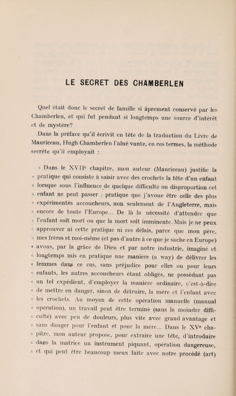 LE SECRET DES CHAMBERLEN Quel était donc le secret de famille si âprement conservé par les Clianiberlen, et qui fut pendant si longtemps une source d’intérêt et de mystère? Dans la préface qu’il écrivit en tête de la traduction du Livre de Mauriceau, Hugh Chamberlen l’amé vante, en ces termes, la méthode secrète qu’il employait : « Dans le XVIL chapitre, mon auteur (Mauriceau) justifie la « pratique qui consiste à saisir avec des crochets la tête d’un enfant « lorsque sous 1 influence de quelque difficulté ou disproportion cet « enfant ne peut passer : pratique que j’avoue être celle des plus « expérimentés accoucheurs, non seulement de l’Angleterre, mais « encore de toute l’Europe... De là la nécessité d’attendre que « l’enfant soit mort ou que la mort soit imminente. Mais je ne peux « approuver ni cette pratique ni ces délais, parce que mon père, « mes frères et moi-même (et pas d’autre à ce que je sache en Europe) « avons, par la grâce de Dieu et par notre industrie, imaginé et « longtemps mis en pratique une manière (a way) de délivrer les « femmes daris ce cas, sans préjudice pour elles ou pour leurs « enfants, les autres accoucheurs étant obligés, ne possédant pas « un tel expédient, d’employer la manière ordinaire, c’est-à-dire <( de mettre en danger, sinon de détruire, la mère et l’enfant avec « les crochets. Au moyen de cette opération manuelle (manuai « operation), un travail peut être terminé (sans la moindre diffi- « eu lté) avec peu de douleurs, plus vite avec grand avantage et « sans danger pour l’enfant et pour la mère... Dans le XV® cha- « pitre, mon auteur propose, pour extraire une tête, d’introduire « dans la matrice un instrument piquant, opération dangereuse, « et qui peut être beaucoup meux faite avec notre procédé (art)
