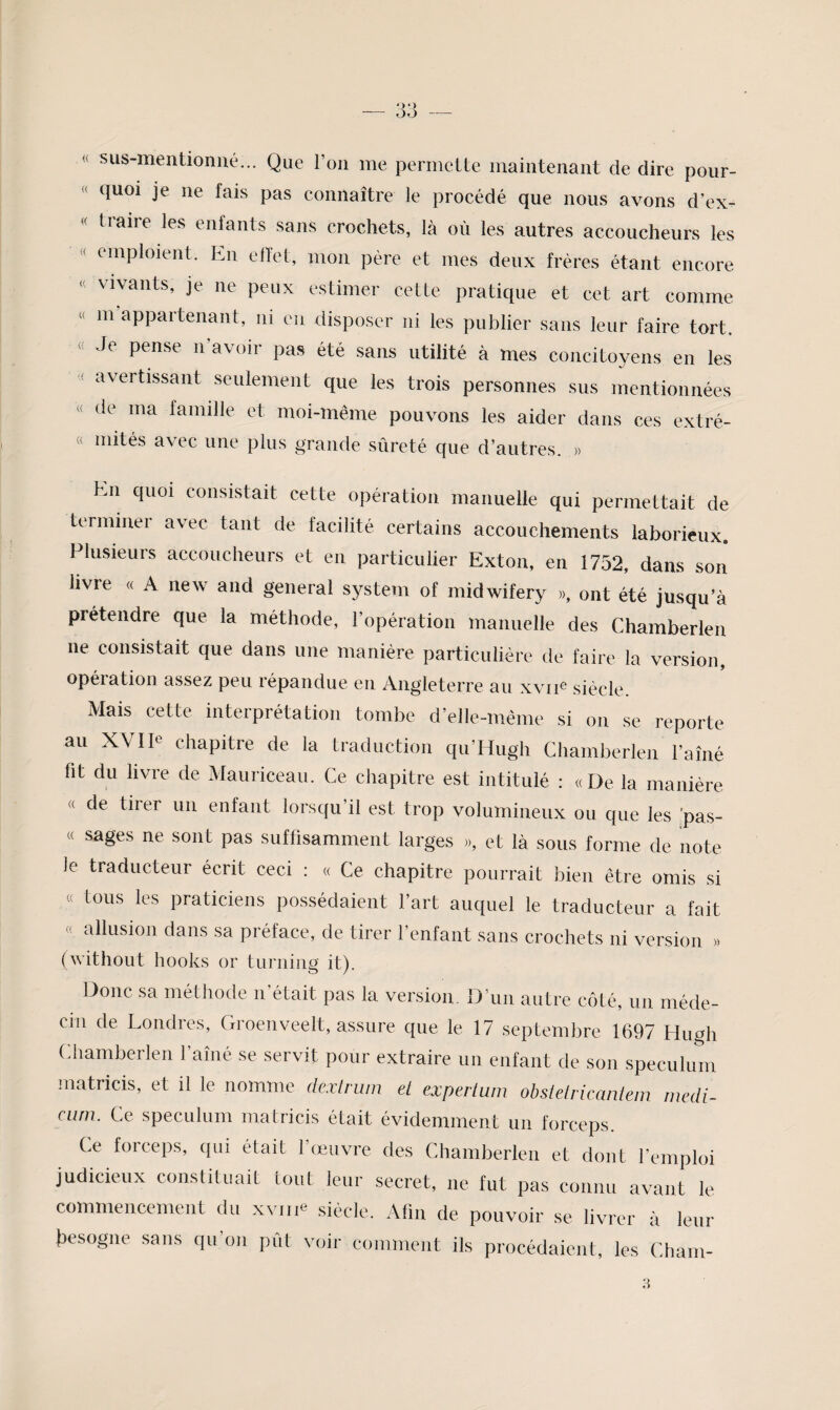 « sus-mentioniié... Que l’on me permette maintenant de dire pour- « quoi je ne fais pas connaître le procédé que nous avons d’ex- « tiaire les enfants sans crochets, là où les autres accoucheurs les •( emploient. En ellet, mon père et mes deux frères étant encore <( vivants, je ne peux estimer cette pratique et cet art comme « m appartenant, ni en disposer ni les publier sans leur faire tort. « Je pense n’avoir pas été sans utilité à mes concitoyens en les avertissant seulement que les trois personnes sus mentionnées « de ma famille et moi-même pouvons les aider dans ces extré- « mités avec une plus grande sûreté que d’autres. « En cpioi consistait cette opération manuelle qui permettait de terminer avec tant de facilité certains accouchements laborieux. Plusieurs accoucheurs et en particulier Exton, en 1752, dans son livre « A new and general System of midwifery », ont été jusqu’à prétendre que la méthode, l’opération manuelle des Chamberlen ne consistait que dans une manière particulière de faire la version, opération assez peu répandue eu Angleterre au xvn® siècle Mais cette interprétation tombe d’elle-même si on se reporte au XVIIe chapitre de la traduction qu’Hugh Chamberlen l’aîné fit du livre de Mauriceau. Ce chapitre est intitulé ; «De la manière « de tirer un enfant lorsqu’il est trop volumineux ou que les ’pas- « sages ne sont pas suffisamment larges », et là sous forme de note le traducteur écrit ceci : « Ce chapitre pourrait bien être omis si « tous les praticiens possédaient l’art auquel le traducteur a fait « allusion dans sa préface, de tirer l’enfant sans crochets ni version » (without hooks or turniiig it). Donc sa méthode n’était pas la version. D’un autre côté, un méde¬ cin de Londres, Groenveelt, assure que le 17 septembre 1697 Hirnh Chamberlen l’aîné se servit pour extraire un entant de son spéculum matricis, et il le nomme dexlrum et experluin obsleirkanlem medi- ciinx Ce spéculum matricis était évidemment un forceps. Ce forceps, qui était l’œuvre des Chamberlen et dont l’emploi judicieux constituait tout leur secret, ne fut pas connu avant le commencement du xvn<« siècle. Afin de pouvoir se livrer à leur fiesogne sans qu’on pût voir comment ils procédaient, les Chain-