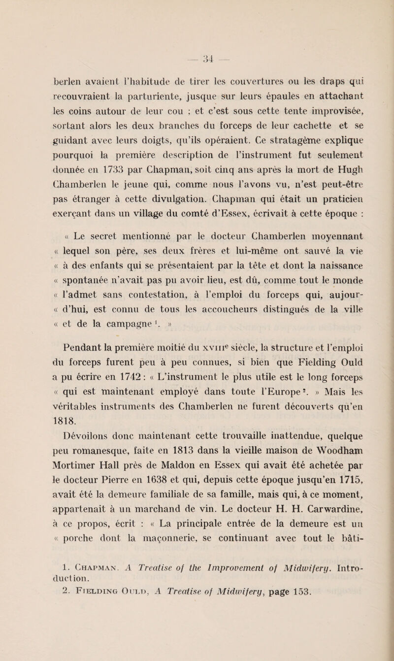 berlen avaient l’habitude de tirer les couvertures ou les draps qui recouvraient la parturiente, jusque sur leurs épaules en attachant les coins autour de leur cou ; et c’est sous cette tente improvisée, sortant alors les deux branches du forceps de leur cachette et se guidant avec leurs doigts, qu’ils opéraient. Ce stratagème explique pourquoi la première description de l’instrument fut seulement donnée en 1733 par Chapman, soit cinq ans après la mort de Hugh Chamberlen le jeune qui, comme nous l’avons vu, n’est peut-être pas étranger à cette divulgation. Chapman qui était un praticien exerçant dans un village du comté d’Essex, écrivait à cette époque : « Le secret mentionné par le docteur Chamberlen moyennant (( lequel son père, ses deux frères et lui-même ont sauvé la vie « à des enfants qui se présentaient par la tête et dont la naissance « spontanée n’avait pas pu avoir lieu, est dû, comme tout le monde « l’admet sans contestation, à l’emploi du forceps qui, aujour- « d’hui, est connu de tous les accoucheurs distingués de la ville « et de la campagne b » Pendant la première moitié du xviii® siècle, la structure et l’emploi du forceps furent peu à peu connues, si bien que Fielding Ould a pu écrire en 1742 : « L’instrument le plus utile est le long forceps « qui est maintenant employé dans toute l’Europe b » Mais les véritables instruments des Chamberlen ne furent découverts qu’en 1818. Dévoilons donc maintenant cette trouvaille inattendue, quelque peu romanesque, faite en 1813 dans la vieille maison de Woodham Mortimer Hall près de Maldon en Essex qui avait été achetée par le docteur Pierre en 1638 et qui, depuis cette époque jusqu’en 1715, avait été la demeure familiale de sa famille, mais qui, à ce moment, appartenait à un marchand de vin. Le docteur H. H. Carwardine, à ce propos, écrit : « La principale entrée de la demeure est un « porche dont la maçonnerie, se continuant avec tout le bâti- 1. Chapman. A Treatise of the Improvement of Midwifery. Intro¬ duction. 2. Fielding Oui.d, A Treatise of Midwifery, page 153.