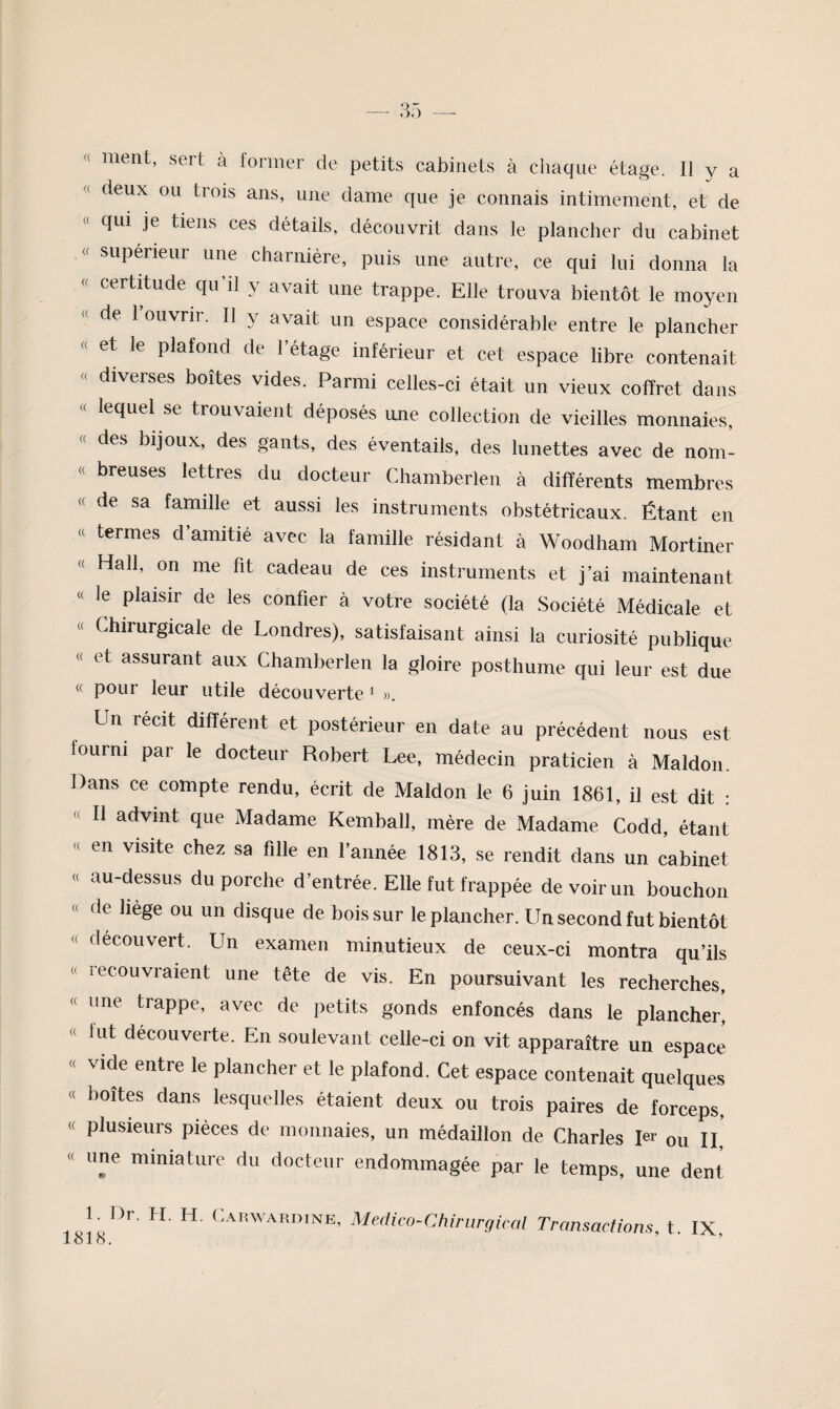 « ment, sert à former de petits cabinets à chaque étage. 11 y a « deux ou trois ans, une dame que je connais intimement, et de « qui je tiens ces détails, découvrit dans le plancher du cabinet « supérieur une charnière, puis une autre, ce qui lui donna la « certitude qu’il y avait une trappe. Elle trouva bientôt le moyen de 1 ouvrir. 11 y avait un espace considérable entre le plancher « et le plafond de l’étage inférieur et cet espace libre contenait « diverses boites vides. Parmi celles-ci était un vieux coffret dans « lequel se trouvaient déposés une collection de vieilles monnaies, « des bijoux, des gants, des éventails, des lunettes avec de nom- « breuses lettres du docteur Chamberlen à différents membres « de sa famille et aussi les instruments obstétricaux. Étant en « termes d’amitié avec la famille résidant à Woodham Mortiner Hall, on me fit cadeau de ces instruments et j’ai maintenant « le plaisir de les confier à votre société (la Société Médicale et « Chirurgicale de Londres), satisfaisant ainsi la curiosité publique « et assurant aux Chamberlen la gloire posthume qui leur est due « pour leur utile découverte ‘ ». Un récit différent et postérieur en date au précédent nous est fourni par le docteur Robert Lee, médecin praticien à Maldon. Dans ce compte rendu, écrit de Maldon le 6 juin 1861, il est dit : « Il advint que Madame Kemball, mère de Madame Codd, étant « en visite chez sa fille en l’année 1813, se rendit dans un cabinet « au-dessus du porche d’entrée. Elle fut frappée de voir un bouchon « de hege ou un disque de bois sur le plancher. Un second fut bientôt « découvert. Un examen minutieux de ceux-ci montra qu’ils « lecouvraient une tête de vis. En poursuivant les recherches, « une trappe, avec de petits gonds enfoncés dans le plancher, « fut découverte. En soulevant celle-ci on vit apparaître un espace « vide entre le plancher et le plafond. Cet espace contenait quelques « boîtes dans lesquelles étaient deux ou trois paires de forceps, « plusieurs pièces de monnaies, un médaillon de Charles Rr ou II,' « une miniature du docteur endommagée par le temps, une dent 1818. Transactions, t. IX,