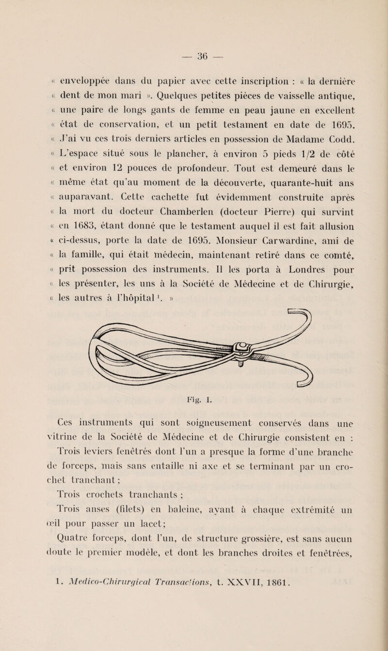 « enveloppée dans du papier avec cette inscription : « la dernière « dent de mon mari ». Quelques petites pièces de vaisselle antique, « une paire de longs gants de femme en peau jaune en excellent « état de conservation, et un petit testament en date de 1695. « J’ai vu ces trois derniers articles en possession de Madame Codd. « L’espace situé sous le plancher, à environ 5 pieds 1/2 de côté (( et environ 12 pouces de profondeur. Tout est demeuré dans le « même état qu’au moment de la découverte, quarante-huit ans « auparavant. Cette cachette fut évidemment construite après « la mort du docteur Chamberlen (docteur Pierre) qui survint « en 1683, étant donné que le testament auquel il est fait allusion « ci-dessus, porte la date de 1695. Monsieur Carwardine, ami de « la famille, qui était médecin, maintenant retiré dans ce comtés « prit possession des instruments. Il les porta à Londres pour a les présenter, les uns à la Société de Médecine et de Chirurgie, « les autres à l’hôpital h » Ces instruments qui sont soigneusement conservés dans une vitrine de la Société de Médecine et de Chirurgie consistent en : Trois leviers fenêtrés dont l’im a presque la forme d’une branche de forceps, mais sans entaille ni axe et se terminant par un cro¬ chet tranchant ; Trois crochets tranchants ; Trois anses (fdets) en baleine, ayant à chaque extrémité un (cil pour passer un lacet; Quatre forceps, dont l’un, de structure grossière, est sans aucun doute le premier modèle, et dont les branches droites et fenêtrées, 1. Médico-Chirurgical Transac'ions, t. XXVII, 1861.