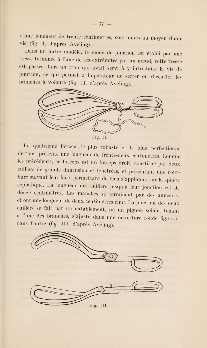 d’une longueur de trente centimètres, sont unies au moyen d’une vis (fig. I, d’après Aveling). Dans un autre modèle, le mode de jonction est établi par une tresse terminée à l’une de ses extrémités par un nœud, cette tresse est passée dans un trou qui avait servi à y introduire la vis de jonction, ce qui permet à l’opérateur de serrer ou d’écarter les branches à volonté (fig. II, d’après Aveling). Fig. IL Le quatrième forceps, le plus robuste et le plus perfectionné de tous, présente une longueur de trente-deux centimètres. Comme les précédents, ce forceps est un forceps droit, constitué par deux cuillers de grande dimension et fenêtrées, et présentant une cour¬ bure suivant leur face, permettant de bien s’appliquer sur la sphère céphalique. La longueur des cuillers jusqu’à leur jonction est de douze centimètres. Les manches se terminent par des anneaux, et ont une longueur de deux centimètres cinq. La jonction des deux cuillers se fait par un entablement, où un pignon solide, tenant à 1 une des branches, s ajuste dans une ouverture ronde figurant dans l’autre (fig. III, d’après Aveling). Fig. ni.