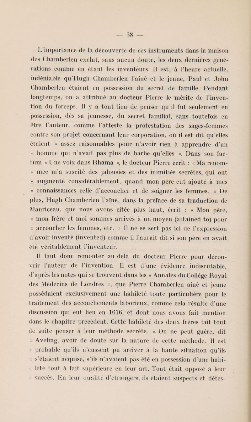 L’importance de la découverte de ces instruments dans la maison des Chamberlen exclut, sans aucun doute, les deux dernières géné¬ rations comme en étant les inventeurs. 11 est, à l’heure actuelle, indéniable qu’Hugh Chamberlen l’ainé et le jeune, Paul et John Chamberlen étaient en possession du secret de famille. Pendant longtemps, on a attribué au docteur Pierre le mérite de l’inven¬ tion du forceps. Il y a tout lieu de penser qu’il fut seulement en possession, dès sa jeunesse, du secret familial, sans toutefois en être l’auteur, comme l’atteste la protestation des sages-femmes contre son projet concernant leur corporation, où il est dit qu’elles étaient « assez raisonnables pour n’avoir rien à apprendre d’un « homme qui n’avait pas plus de barbe qu’elles ». Dans son fac¬ tum « Une voix dans Rhama », le docteur Pierre écrit : « Ma renom- « mée m’a suscité des jalousies et des inimitiés secrètes, qui ont « augmenté considérablement, quand mon père eut ajouté à mes « connaissances celle d’accoucher et de soigner les femmes. » De plus, Hugh Chamberlen l’aîné, dans la préface de sa traduction de Mauriceau, que nous avons citée plus haut, écrit ; « Mon père, « mon frère et moi sommes arrivés à un moyen (attained to) pour « accoucher les femmes, etc. » Il ne se sert pas ici de l’expression d’avoir inventé (invented) comme il l’aurait dit si son père en avait- été véritablement l’inventeur. 11 faut donc remonter au delà du docteur Pierre pour décou¬ vrir l’auteur de l’invention. Il est d’une évidence indiscutable, d’après les notes qui se trouvent dans les « Annales du Collège Royal des Médecins de Londres », que Pierre Chamberlen aîné et jeune possédaient exclusivement une habileté toute particulière pour le traitement des accouchements laborieux, comme cela résulte d’une discussion qui eut lieu en 1616, et dont nous avons fait mention dans le chapitre précédent. Cette habileté des deux frères fait tout de suite penser à leur méthode secrète. « On ne peut guère, dit « Aveling, avoir de doute sur la nature de cette méthode. Il est « probable qu’ils n’eussent pu arriver à la haute situation qu’ils « s’étaient acquise, s’ils n’avaient pas été en possession d’une habi- ' leté tout à fait supérieure en leur art. Tout était opposé à leur « succès. En leur qualité d’étrangers, ils étaient suspects et détes-