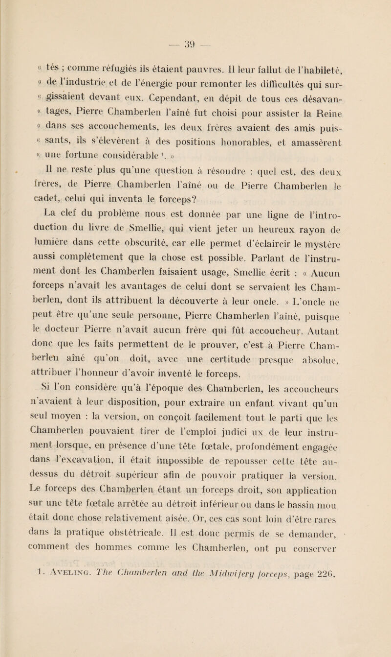 « tés ; comme réfugiés ils étaient pauvres. Il leur fallut de l’habileté, « de l’industrie et de l’énergie pour remonter les difficultés qui sur- « gissâient devant eux. Cependant, en dépit de tous ces désavan- « tages, Pierre Chamberlen l’ainé fut choisi pour assister la Reine « dans ses accouchements, les deux frères avaient des amis puis- « sauts, ils s’élevèrent à des positions honorables, et amassèrent « une fortune considérable 3 » Il ne reste plus qu’une question à résoudre : quel est, des deux frères, de Pierre Chamberlen l’aîné ou de Pierre Chamberlen le cadet, celui qui inventa le forceps? La clef du problème nous est donnée par une ligne de l’intro¬ duction du livre de Smellie, qui vient jeter un heureux rayon de lumière dans cette obscurité, car elle permet d’éclaircir le mystère aussi complètement que la chose est possible. Parlant de l’instru¬ ment dont les Chamberlen faisaient usage, Smellie écrit : « Aucun forceps n’avait les avantages de celui dont se servaient les Cham¬ berlen, dont ils attribuent la découverte à leur oncle. » L’oncle ne peut être qu’une seule personne, Pierre Chamberlen l’aîné, puisque le docteur Pierre n’avait aucun frère qui fût accoucheur. Autant donc que les faits permettent de le prouver, c’est à Pierre Cham¬ berlen aîné qu’on doit, avec une certitude presque absolue, attribuer l’honneur d’avoir inventé le forceps. Si 1 on considère qu’à l’époque des Chamberlen, les accoucheurs n avaient à leur disposition, pour extraire un enfant vivant qu’un seul moyen : la version, on conçoit facilement tout le parti que les Chamberlen pouvaient tirer de l’emploi judici ux de leur instru¬ ment lorsque, en présence d’une tête fœtale, profondément engagée dans l’excavation, il était impossible de repousser cette tête au- dessus du détroit supérieur afin de pouvoir pratiquer la version. Le forceps des Chamberlen étant un forceps droit, son application sur une tête fœtale arrêtée au détroit inférieur ou dans le bassin mou était donc chose relativement aisée. Or, ces cas sont loin d’être rares dans la pratique obstétricale. Il est donc permis de se demander, comment des hommes comme les Chamberlen, ont pu conserver 1. Aveltng. The Chamberlen and the Midivifery {orceps, page 226.