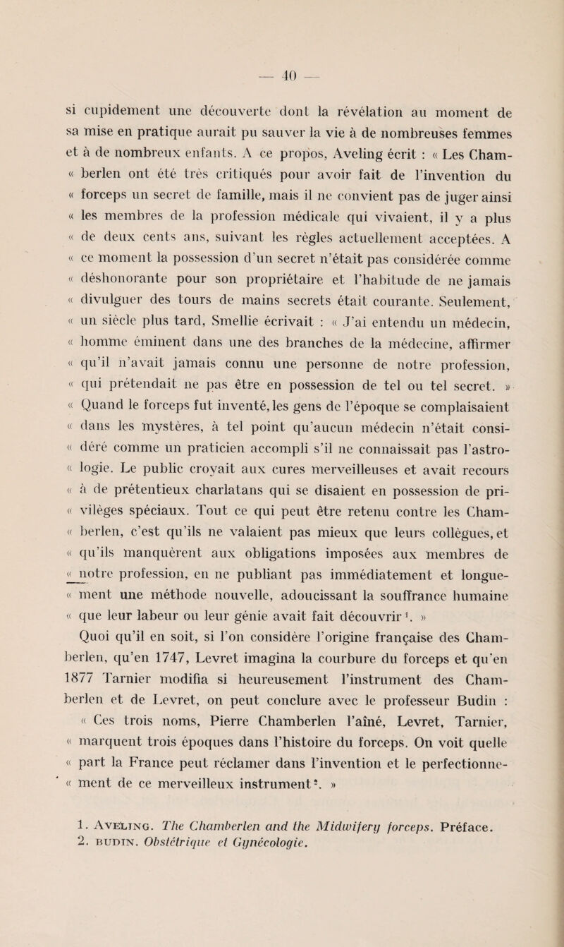 si cupidement une découverte dont la révélation au moment de sa mise en pratique aurait pu sauver la vie à de nombreuses fetntnes et à de nombreux enfants. A ce propos, Aveling écrit : « Les Cham- « berlen ont été très critiqués pour avoir fait de l’invention du « forceps un secret de famille, mais il ne convient pas de juger ainsi « les membres de la profession médicale qui vivaient, il y a plus <( de deux cents ans, suivant les régies actuellement acceptées. A « ce moment la possession d’un secret n’était pas considérée comme « déshonorante pour son propriétaire et l’habitude de ne jamais « divulguer des tours de mains secrets était courante. Seulement, « un siècle plus tard, Smellie écrivait : « J’ai entendu un médecin, « homme éminent dans une des branches de la médecine, affirmer « qu’il n’avait jamais connu une personne de notre profession, « qui prétendait ne pas être en possession de tel ou tel secret, w « Quand le forceps fut inventé, les gens de l’époque se complaisaient « clans les mystères, à tel point qu’aucun médecin n’était consi- « déré comme un praticien accompli s’il ne connaissait pas l’astro- « logie. Le public croyait aux cures merveilleuses et avait recours « à de prétentieux charlatans qui se disaient en possession de pri- « vilèges spéciaux. Tout ce qui peut être retenu contre les Cham- « berlen, c’est qu’ils ne valaient pas mieux que leurs collègues, et « qu’ils manquèrent aux obligations imposées aux membres de ^otre profession, en ne publiant pas immédiatement et longue- « ment une méthode nouvelle, adoucissant la souffrance humaine « que leur labeur ou leur génie avait fait découvrir b » Quoi qu’il en soit, si l’on considère l’origine française des Gham- berlen, c[u’en 1747, Levret imagina la courbure du forceps et qireii 1877 Tarnier modifia si heureusement l’instrument des Cham- berlen et de Levret, on peut conclure avec le professeur Budin : « Ces trois noms, Pierre Chamberlen l’aîné, Levret, Tarnier, « marquent trois époques dans l’histoire du forceps. On voit quelle « part la France peut réclamer dans l’invention et le perfectionne- « ment de ce merveilleux instrumente » 1. AveLing. The Chamberlen and the Midwifery forceps. Préface. 2. BUDIN. Obstétrique et Gynécologie.