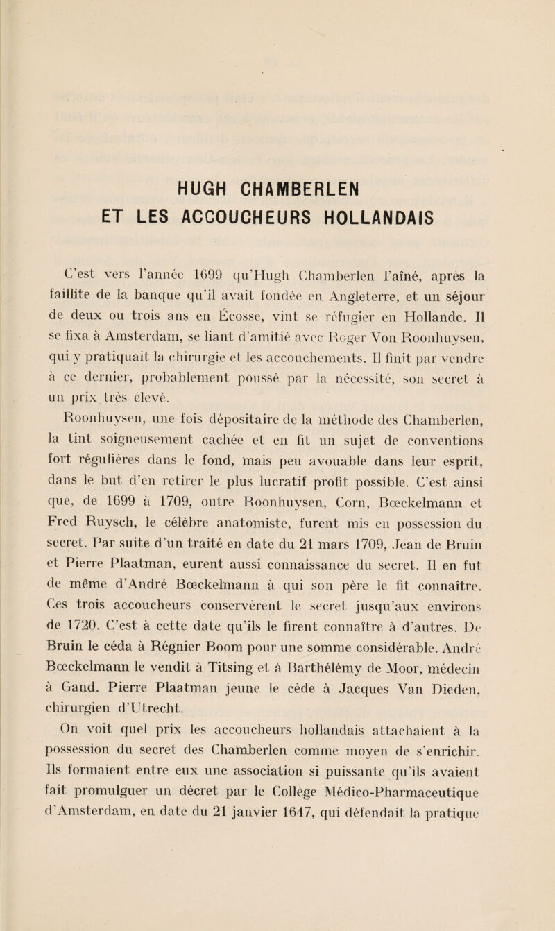 HUGH CHAMBERLEN ET LES ACCOUCHEURS HOLLANDAIS C’est vers l’année 1699 qii’Hugh Chamberlen l’aîné, après la faillite de la banque qu’il avait fondée en Angleterre, et un séjour de deux ou trois ans en Écosse, vint se réfugier en Hollande. Il se fixa à Amsterdam, se liant d’amitié avec lloger Von Roonhuysen, 9^1^ y pratiquait la chirurgie et les accouchements. Il finit par vendre à ce dernier, probablement poussé par la nécessité, son secret à un prix très élevé. Roonhuysen, une fois dépositaire de la méthode des Chamberlen, la tint soigneusement cachée et en fit un sujet de conventions fort régulières dans le fond, mais peu avouable dans leur esprit, dans le but d’en retirer le plus lucratif profit possible. C’est ainsi que, de 1699 à 1709, outre Roonhuysen, Corn, Bœckelmann et Fred Ruysch, le célèbre anatomiste, furent mis en possession du secret. Par suite d’un traité en date du 21 mars 1709, Jean de Bruin et Pierre Plaatman, eurent aussi connaissance du secret. Il en fut de même d’André Bœckelmann à qui son père le fit connaître. Ces trois accoucheurs conservèrent le secret jusqu’aux environs de 1720. C’est à cette date qu’ils le firent connaître à d’autres. De Bruin le céda à Régnier Boom pour une somme considérable. André Bœckelmann le vendit à Titsing et à Barthélémy de Moor, médecin à Gand. Pierre Plaatman jeune le cède à Jacques Van Dieden, chirurgien d’Utrecht. On voit quel prix les accoucheurs hollandais attachaient à la possession du secret des Chamberlen comme moyen de s’enrichir. Ils formaient entre eux une association si puissante qu’ils avaient fait promulguer un décret par le Collège Médico-Pharmaceutique d’Amsterdam, en date du 21 janvier 1647, qui défendait la pratique