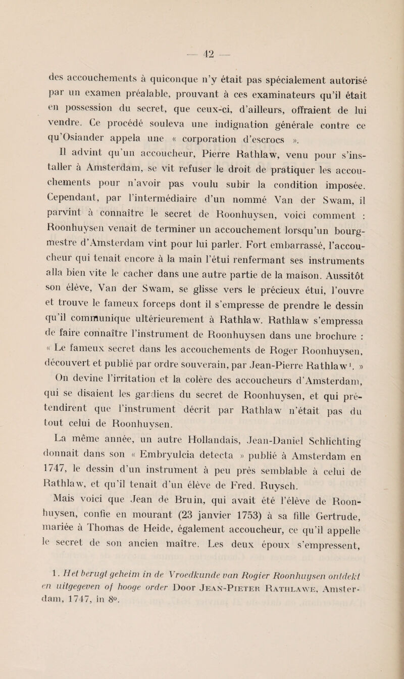 des accouchements à quiconque n’y était pas spécialement autorisé par un examen préalable, prouvant à ces examinateurs qu’il était en possession du secret, que ceux-ci, d’ailleurs, offraient de lui vendre. Ce procédé souleva une indignation générale contre ce qu’Osiander appela une « corporation d’escrocs Il advint qu un accoucheur, Pierre Rathlaw, venu pour s’ins¬ taller à Amsterdam, se vit refuser le droit de pratiquer les accou¬ chements pour n avoir pas voulu subir la condition imposée. Cependant, par l’intermédiaire d’un nommé Van cler Swam, il parvint à connaître le secret de Roonhuysen, voici comment : Roonhuysen venait de terminer un accouchement lorsqu’un bourg¬ mestre d’Amsterdam vint pour lui parler. Fort embarrassé, l’accou¬ cheur qui tenait encore à la main l’étui renfermant ses instruments alla bien vite le cacher dans une autre partie de la maison. Aussitôt son élève. Van der Swam, se glisse vers le précieux étui, l’ouvre et trouve le fameux forceps dont il s’empresse de prendre le dessin qu’il communique ultérieurement à Rathlaw. Rathlaw s’empressa de faire connaître l’instrument de Roonhuysen dans une brochure : « Le fameux secret dans les accouchements de Roger Roonhuysen, découvert et publié par ordre souverain, par Jean-Pierre Rathlaw C » On devine l’irritation et la colère des accoucheurs d’Amsterdam, qui se disaient les gardiens du secret de Roonhuysen, et qui pré¬ tendirent que l’instrument décrit par Rathlaw n’était pas du tout celui de Roonhuysen. La même année, un autre Hollandais, Jean-Daniel Schlichting donnait dans son « Embryulcia détecta « publié à Amsterdam en 1747, le dessin d’un instrument à peu près semblable à celui de Rathlaw, et cfu’il tenait d’un élève de Fred. Ruysch. Mais voici que Jean de Bru in, qui avait été l’élève de Roon¬ huysen, confie en mourant (23 janvier 1753) à sa fille Gertrude, mariée à Thomas de Heide, également accoucheur, ce qu’il appelle le secret de son ancien maître. Les deux époux s’empressent, 1. H et herugt geheim in de Vroedkunde van Rogier Roonhuij&en onldekf en iiitgegeven of hooge order Door Jean-Pieter Rathlawe, Amster¬ dam, 1747, in 8®.