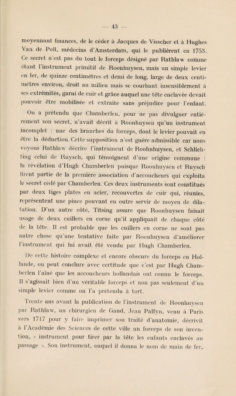 moyennant finances, de le céder à Jacques de Visscher et à Hughes Van de Poil, médecins d’Amsterdam, qui le publièrent en 1753. Ce secret n’est pas du tout le forceps désigné par Rathlaw comme étant l’instrument primitif de Roonhuysen, mais un simple levier en fer, de quinze centimètres et demi de long, large de deux centi¬ mètres environ, droit au milieu mais se courbant insensiblement à ses extrémités, garni de cuir et grâce auquel une tête enclavée devait pouvoir être mobilisée et extraite sans préjudice pour l’enfant. On a prétendu que Chamberlen, pour ne pas divulguer entiè¬ rement son secret, n’avait décrit à Roonhuysen qu’un instrument incomplet : une des branches du forceps, dont le levier pouvait en être la déduction. Cette supposition n’est guère admissible car nous voyons Rathlaw décrire l’instrument de Roohnhuysen, et Schlich- ting celui de Ruysch, qui témoignent d’une origine commune : la révélation d’Hugh Chamberlen puisque Roonhuysen et Ruysch firent partie de la première association d’accoucheurs qui exploita le secret cédé par Chamberlen. Ces deux instruments sont constitués par deux tiges plates en acier, recouvertes de cuir qui, réunies, représentent une pince pouvant en outre servir de moyen de dila¬ tation. D’un autre côté, Titsing assure que Roonhuysen faisait usage de deux cuillers en corne qu’il appliquait de chaque côté de la tête. Il est probable que les cuillers en corne ne sont pas autre chose qu’une tentative faite par Roonhuysen d’améliorer I instrument qui lui avait été vendu par Hugh Chamberlen. 1^6 cette histoire complexe et encore obscure du forceps en Hol¬ lande, on peut conclure avec certitude que c’est par Hugh Cham¬ berlen l’aîné que les accoucheurs hollandais ont connu le forceps. II s’agissait bien d’un véritable forceps et non pas seulement d’un simple levier comme on l’a prétendu à tort. Trente ans avant la publication de l’instrument de Roonhuysen par Rathlaw, un chirurgien de Gand, Jean Palfyn, venu à Paris vers 1717 pour y faire imprimer son traité d’anatomie, décrivit à l’Académie des Sciences de cette ville un forceps de son inven¬ tion, (( instrument pour tirer par la tête les enfants enclavés au passage ». Son instrument, auquel il donna le nom de main de fer.