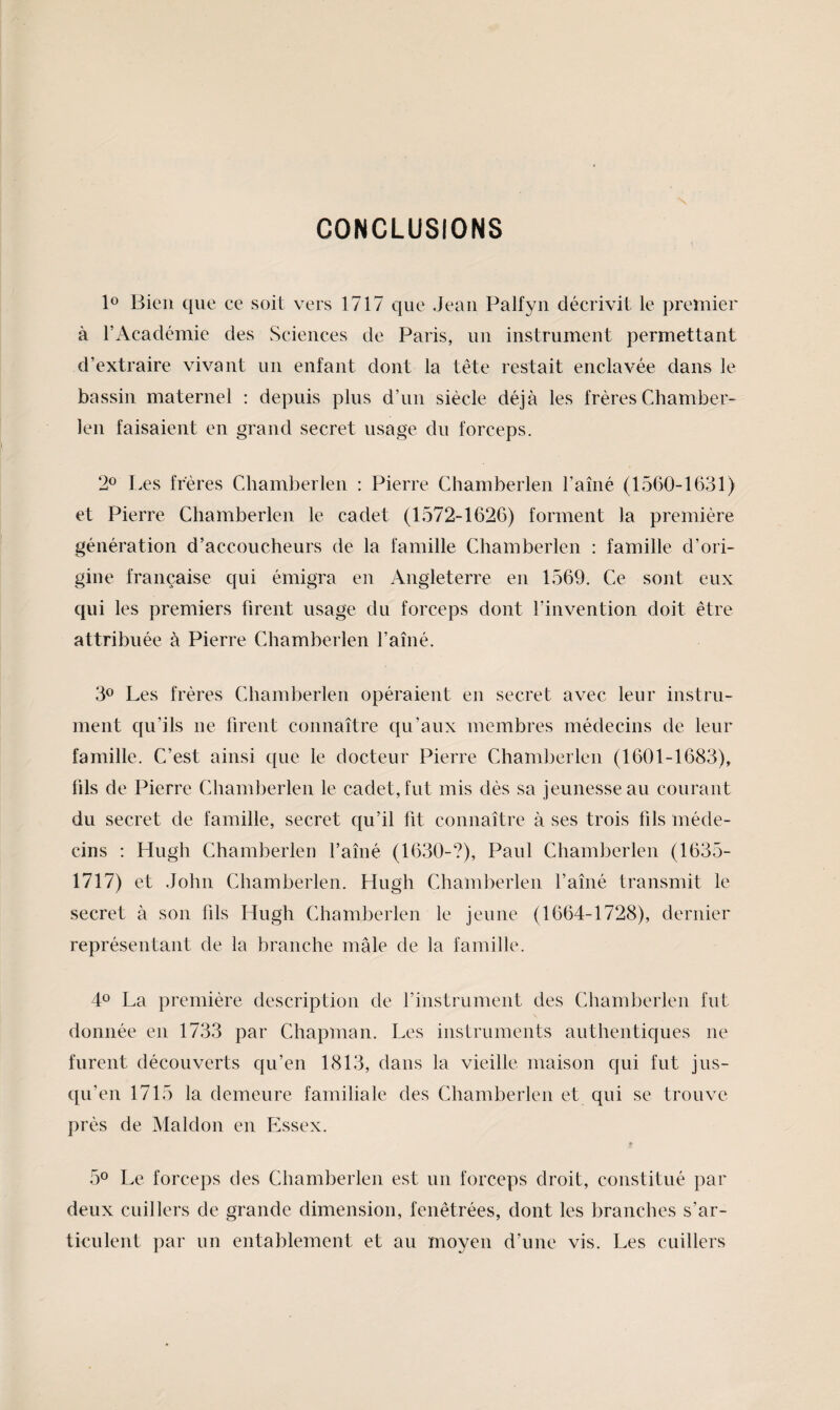 CONCLUSIONS lo Bien que ce soit vers 1717 que Jean Palfyn décrivit le premier à l’Académie des Sciences de Paris, un instrument permettant d’extraire vivant un enfant dont la tête restait enclavée dans le bassin maternel : depuis plus d’un siècle déjà les frères Chamber- len faisaient en grand secret usage du forceps. 2® Les frères Chamberlen : Pierre Chamberlen l’amé (1560-1631) et Pierre Chamberlen le cadet (1572-1626) forment la première génération d’accoucheurs de la famille Chamberlen : famille d’ori¬ gine française qui émigra en Angleterre en 1569. Ce sont eux qui les premiers firent usage du forceps dont l’invention doit être attribuée à Pierre Chamberlen faîné. 3® Les frères Chamberlen opéraient en secret avec leur instru¬ ment qu’ils ne firent connaître qu’aux membres médecins de leur famille. C’est ainsi que le docteur Pierre Chamberlen (1601-1683), fils de Pierre Chamberlen le cadet, fut mis dès sa jeunesse au courant du secret de famille, secret qu’il fit connaître à ses trois fils méde¬ cins ; Hugh Chamberlen l’aîné (1630-?), Paul Chamberlen (1635- 1717) et John Chamberlen. Hugh Chamberlen l’aîné transmit le secret à son fils Hugh Chamberlen le jeune (1664-1728), dernier représentant de la branche mâle de la famille. 40 La première description de l’instrument des Chamberlen fut donnée en 1733 par Chapman. Les instruments authentiques ne furent découverts qu’en 1813, dans la vieille maison qui fut jus¬ qu’en 1715 la demeure familiale des Chamberlen et qui se trouve près de Maldon en Essex. 50 Le forceps des Chamberlen est un forceps droit, constitué par deux cuillers de grande dimension, fenêtrées, dont les branches s’ar¬ ticulent par un entablement et au moyen d’une vis. Les cuillers