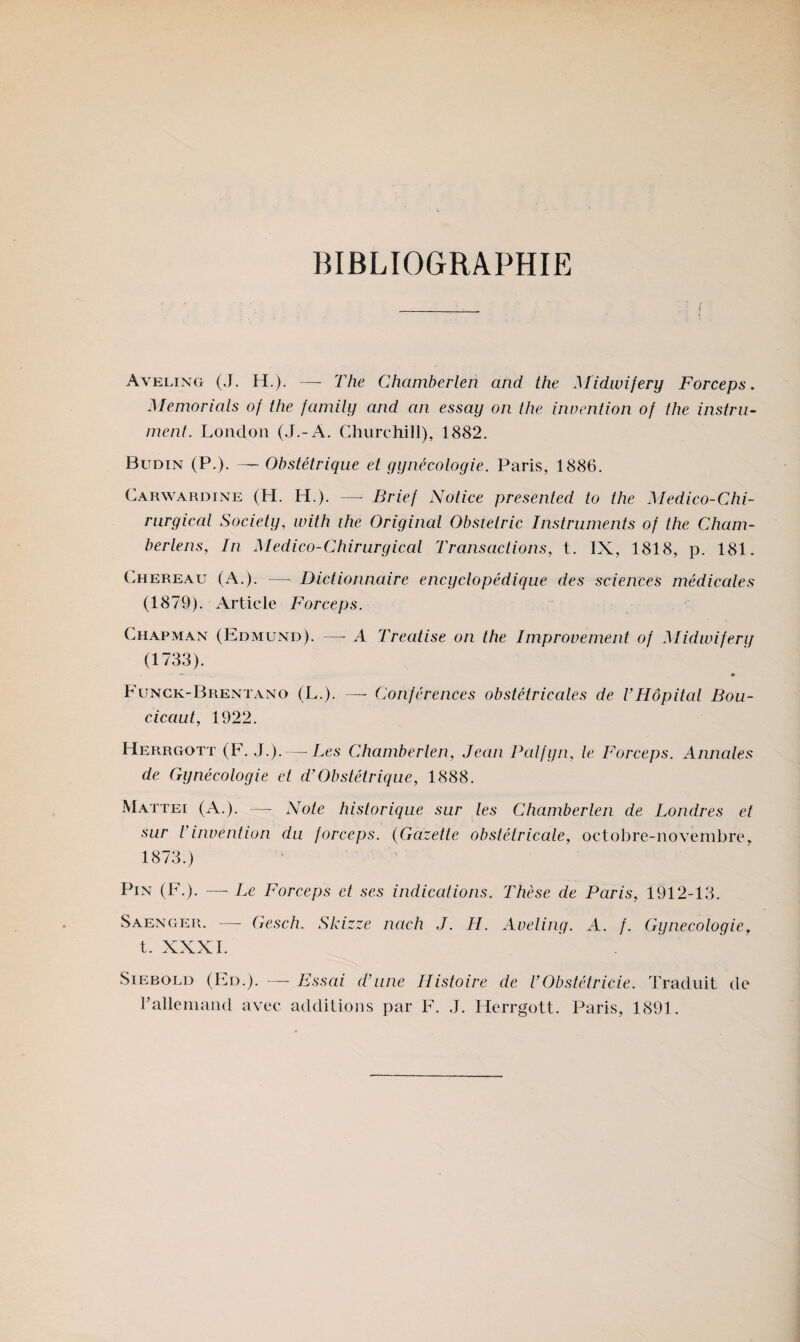 BIBLIOGRAPHIE Aveling (J. H.). — The Chamberlen and the Midwifery Forceps. Memorials of the fanuly and an essay on the invention of the instru- ment. London (J.-A, Churchill), 1882. Budin (P.). Obstétrique et gynécologie. Paris, 1886. Carwardine (H. H.). — Brief Notice presented to the Médico-Chi¬ rurgical Society, ivith the Original Obstetric Instruments of the Cham- berlens, In Medieo-Chirurgieal Transaelions, t. IX, 1818, p. 181. Chereau (A.). — Dictionnaire encyclopédique des sciences médicales (1879). Article Forceps. Chapman (Edmund). — A Treatise on the Improvement of Midwifery (1733). Fungk-Brentano (L.). —- Conférences obstétricales de U Hôpital Bou- cicaut, 1922. Herrgott (F. J.). — Les Chamberlen, Jean Palfyn, le Forceps. Annales de Gynécologie et d’Obstétrique, 1888. Mattéi (A.), — Note historique sur les Chamberlen de Londres et sur l’invention du forceps. {Gazette obstétricale, octobre-novembre, 1873.) Pin (F.). —- Le Forceps et ses indications. Thèse de Paris, 1912-13. Saenger. — Gesch. Skizze nach J. H. Aveling. A. f. Gynécologie. t. XXXI. SiEBOLD (Ed.). — Essai d’une Histoire de VObstétricie. Traduit de ralleniand avec additions par F. J. Herrgott. Paris, 1891.