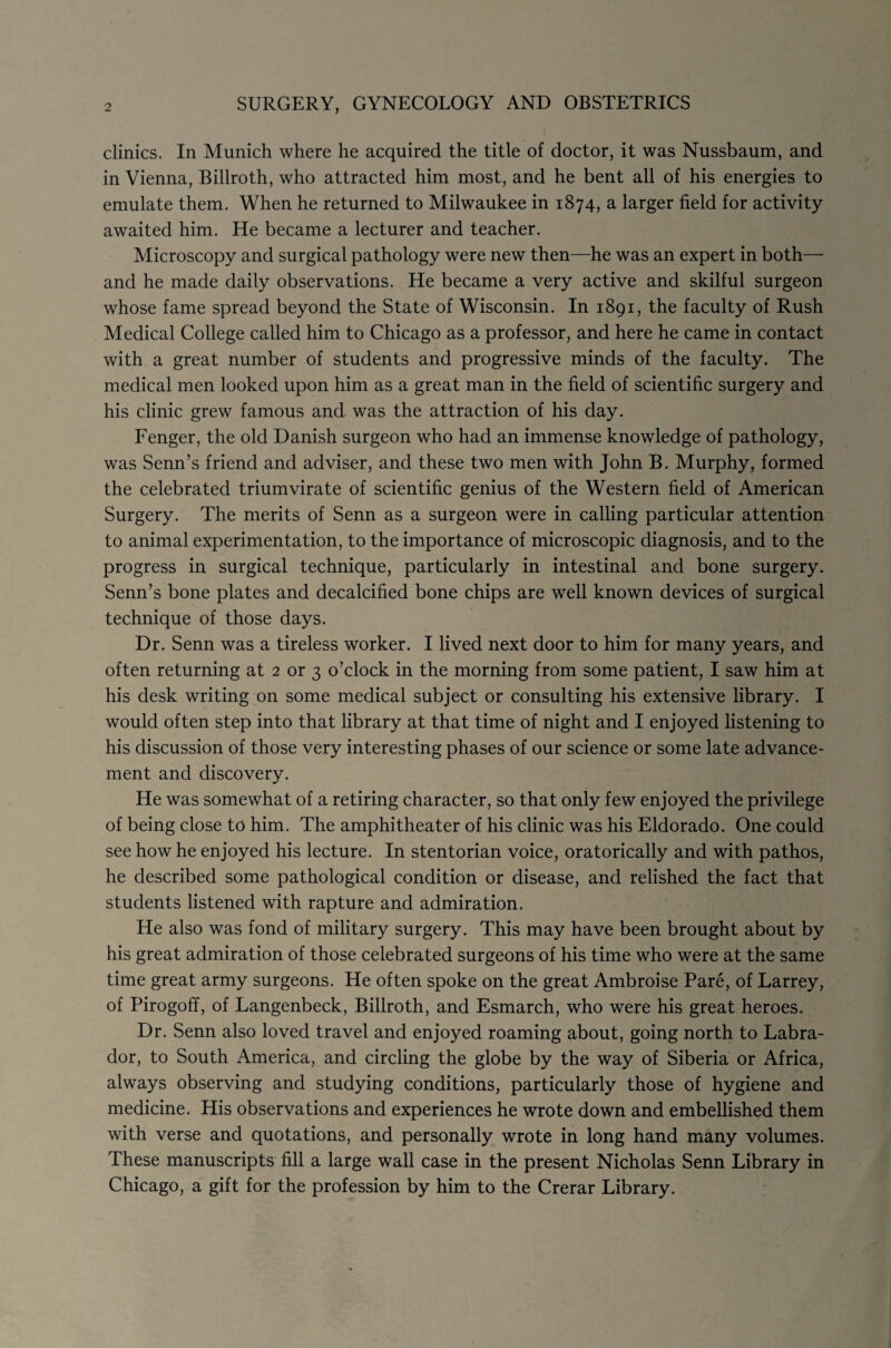 2 SURGERY, GYNECOLOGY AND OBSTETRICS clinics. In Munich where he acquired the title of doctor, it was Nussbaum, and in Vienna, Billroth, who attracted him most, and he bent all of his energies to emulate them. When he returned to Milwaukee in 1874, a larger field for activity awaited him. He became a lecturer and teacher. Microscopy and surgical pathology were new then—he was an expert in both— and he made daily observations. He became a very active and skilful surgeon whose fame spread beyond the State of Wisconsin. In 1891, the faculty of Rush Medical College called him to Chicago as a professor, and here he came in contact with a great number of students and progressive minds of the faculty. The medical men looked upon him as a great man in the field of scientific surgery and his clinic grew famous and was the attraction of his day. Fenger, the old Danish surgeon who had an immense knowledge of pathology, was Senn’s friend and adviser, and these two men with John B. Murphy, formed the celebrated triumvirate of scientific genius of the Western field of American Surgery. The merits of Senn as a surgeon were in calling particular attention to animal experimentation, to the importance of microscopic diagnosis, and to the progress in surgical technique, particularly in intestinal and bone surgery. Senn’s bone plates and decalcified bone chips are well known devices of surgical technique of those days. Dr. Senn was a tireless worker. I lived next door to him for many years, and often returning at 2 or 3 o’clock in the morning from some patient, I saw him at his desk writing on some medical subject or consulting his extensive library. I would often step into that library at that time of night and I enjoyed listening to his discussion of those very interesting phases of our science or some late advance¬ ment and discovery. He was somewhat of a retiring character, so that only few enjoyed the privilege of being close to him. The amphitheater of his clinic was his Eldorado. One could see how he enjoyed his lecture. In stentorian voice, oratorically and with pathos, he described some pathological condition or disease, and relished the fact that students listened with rapture and admiration. He also was fond of military surgery. This may have been brought about by his great admiration of those celebrated surgeons of his time who were at the same time great army surgeons. He often spoke on the great Ambroise Pare, of Larrey, of Pirogoff, of Langenbeck, Billroth, and Esmarch, who were his great heroes. Dr. Senn also loved travel and enjoyed roaming about, going north to Labra¬ dor, to South America, and circling the globe by the way of Siberia or Africa, always observing and studying conditions, particularly those of hygiene and medicine. His observations and experiences he wrote down and embellished them with verse and quotations, and personally wrote in long hand many volumes. These manuscripts fill a large wall case in the present Nicholas Senn Library in Chicago, a gift for the profession by him to the Crerar Library.
