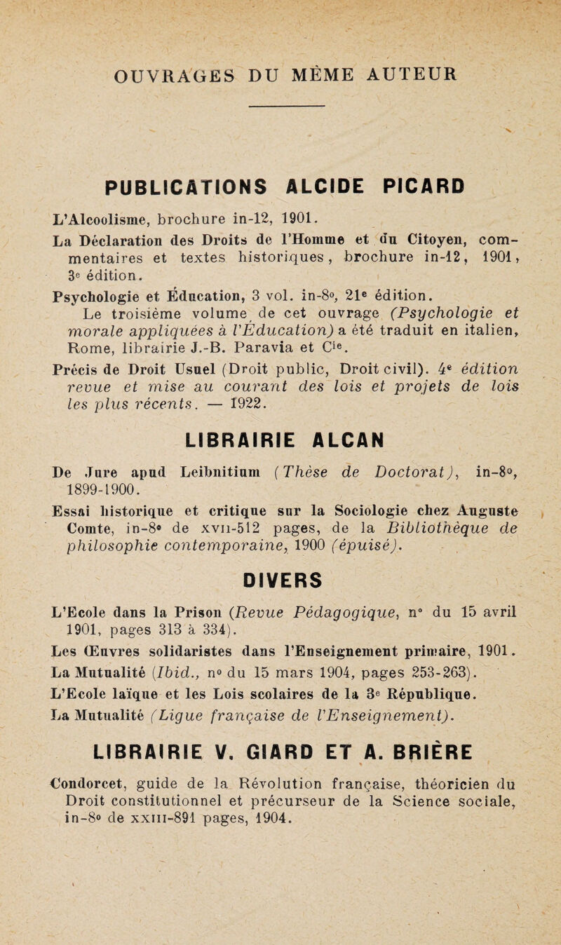 OUVRAGES DU MÊME AUTEUR PUBLICATIONS ALCIDE PICARD L’Alcoolisme, brochure in-12, 1901. La Déclaration des Droits de l’Homme et dn Citoyen, com¬ mentaires et textes historiques, brochure in-12, 1901 > 3e édition. Psychologie et Éducation, 3 vol. in-8®, 21e édition. Le troisième volume de cet ouvrage (Psychologie et morale appliquées à l'Éducation) a été traduit en italien, Rome, librairie J.-B. Paravia et Cie. Précis de Droit Usuel (Droit public, Droit civil). 4e édition revue et mise au courant des lois et projets de lois les plus récents. — 1922. LIBRAIRIE ALCAN De Jure apud Leibnitium (Thèse de Doctorat), in-8°, 1899-1900. Essai historique et critique sur la Sociologie chez Auguste Comte, in-8® de xvn-512 pages, de la Bibliothèque de philosophie contemporaine, 1900 (épuisé). DIVERS L’Ecole dans la Prison (Revue Pédagogique, n° du 15 avril 1901, pages 313 à 334). Les Œuvres solidaristes dans l’Enseignement primaire, 1901. La Mutualité (Ibid., n° du 15 mars 1904, pages 253-263). L’Ecole laïque et les Lois scolaires de la 3e République. La Mutualité (Ligue française de l'Enseignement). LIBRAIRIE V. GIARD ET A. BRIÈRE s Condorcet, guide de la Révolution française, théoricien du Droit constitutionnel et précurseur de la Science sociale, in-8<> de xxm-891 pages, 1904.