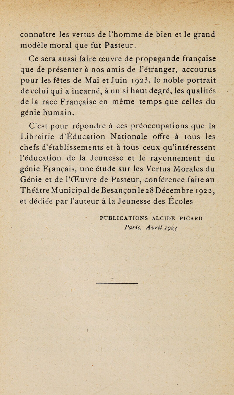 connaître les vertus de l’homme de bien et le grand modèle moral que fut Pasteur. Ce sera aussi faire œuvre de propagande française que de présenter à nos amis de l'étranger, accourus pour les fêtes de Mai et Juin 1923, le noble portrait de celui qui a incarné, à un si haut degré, les qualités de la race Française en même temps que celles du génie humain. C’est pour répondre à ces préoccupations que la / Librairie d’Education Nationale offre à tous les chefs d’établissements et à tous ceux qu’intéressent l’éducation de la Jeunesse et le rayonnement du génie Français, une étude sur les Vertus Morales du Génie et de l’Œuvre de Pasteur, conférence faite au Théâtre Municipal de Besançonle28Décembre 1922, / et dédiée par l’auteur à la Jeunesse des Ecoies • PUBLICATIONS ALCIDE PICARD Paris, Avril iç2j