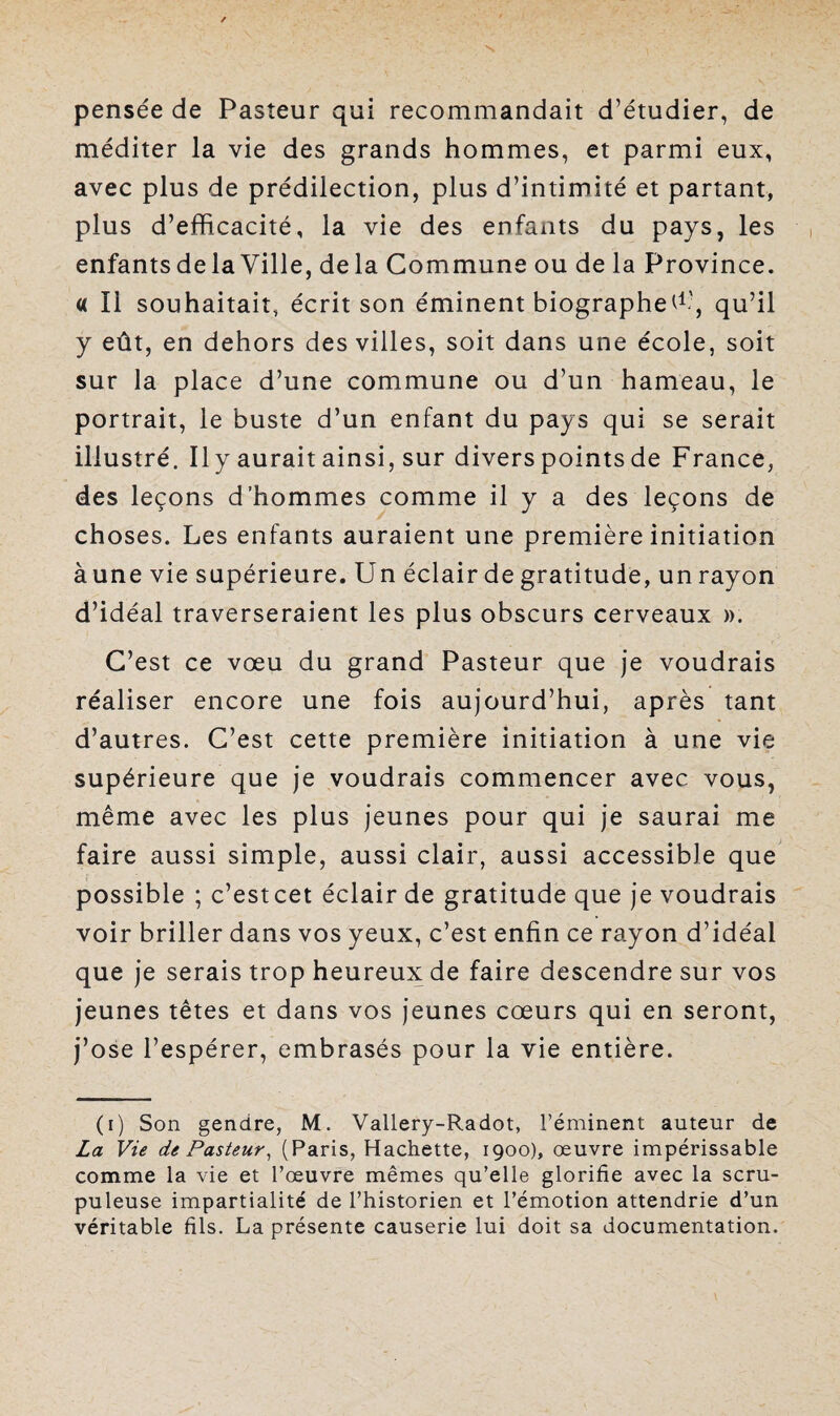 pensée de Pasteur qui recommandait d’étudier, de méditer la vie des grands hommes, et parmi eux, avec plus de prédilection, plus d’intimité et partant, plus d’efficacité, la vie des enfants du pays, les enfants de la Ville, delà Commune ou de la Province. « Il souhaitait, écrit son éminent biographe^1', qu’il y eût, en dehors des villes, soit dans une école, soit sur la place d’une commune ou d’un hameau, le portrait, le buste d’un enfant du pays qui se serait illustré. 11 y aurait ainsi, sur divers points de France, des leçons d’hommes comme il y a des leçons de choses. Les enfants auraient une première initiation àune vie supérieure. Un éclair de gratitude, un rayon d’idéal traverseraient les plus obscurs cerveaux ». C’est ce vœu du grand Pasteur que je voudrais réaliser encore une fois aujourd’hui, après tant d’autres. C’est cette première initiation à une vie supérieure que je voudrais commencer avec vous, même avec les plus jeunes pour qui je saurai me faire aussi simple, aussi clair, aussi accessible que possible ; c’estcet éclair de gratitude que je voudrais voir briller dans vos yeux, c’est enfin ce rayon d’idéal que je serais trop heureux de faire descendre sur vos jeunes têtes et dans vos jeunes cœurs qui en seront, j’ose l’espérer, embrasés pour la vie entière. (i) Son gendre, M. Vallery-Radot, l’éminent auteur de La Vie de Pasteur, (Paris, Hachette, 1900), œuvre impérissable comme la vie et l’œuvre mêmes qu’elle glorifie avec la scru¬ puleuse impartialité de l’historien et l’émotion attendrie d’un véritable fils. La présente causerie lui doit sa documentation.