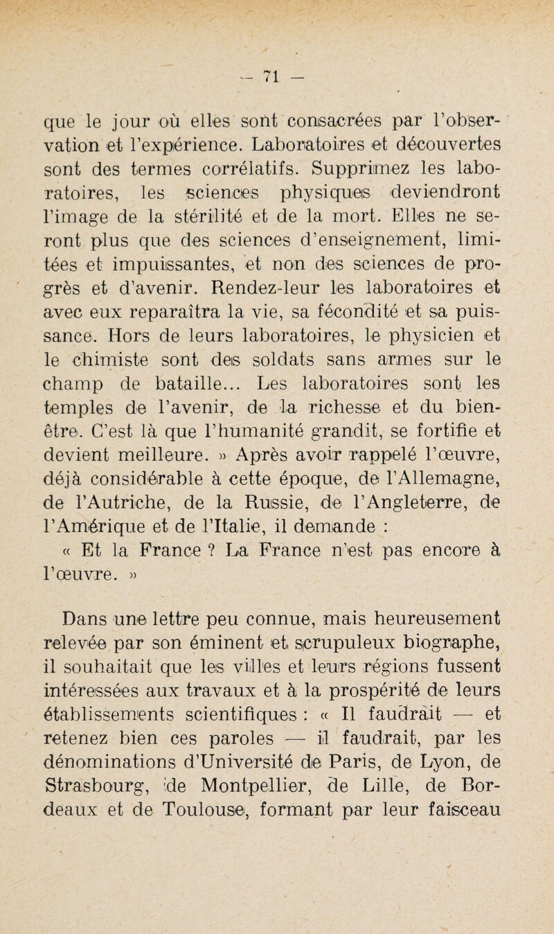 que le jour où elles sont consacrées par l’obser¬ vation et l’expérience. Laboratoires ot découvertes sont des termes corrélatifs. Supprimez les labo¬ ratoires, les sciences physiques deviendront l’image de la stérilité et de la mort. Elles ne se¬ ront plus que des sciences d’enseignement, limi¬ tées et impuissantes, et non des sciences de pro¬ grès et d’avenir. Rendez-leur les laboratoires et avec eux reparaîtra la vie, sa fécondité et sa puis¬ sance, Hors de leurs laboratoires, le physicien et le chimiste sont des soldats sans armes sur le champ de bataille... Les laboratoires sont les temples de l’avenir, de la richesse et du bien- être. C’est là que l’humanité grandit, se fortifie et devient meilleure. » Après avoir rappelé l’œuvre, déjà considérable à cette époque, de l’Allemagne, de l’Autriche, de la Russie, de l’Angleterre, de l’Amérique et de l’Italie, il demande : « Et la France ? La France n’est pas encore à l’œuvre. » Dans une lettre peu connue, mais heureusement relevée par son éminent et scrupuleux biographe, il souhaitait que les villes et leurs régions fussent intéressées aux travaux et à la prospérité de leurs établissements scientifiques : « R faudrait — et retenez bien ces paroles — il faudrait, par les dénominations d’Université de Paris, de Lyon, de Strasbourg, 'de Montpellier, de Lille, de Bor¬ deaux et de Toulouse, formant par leur faisceau