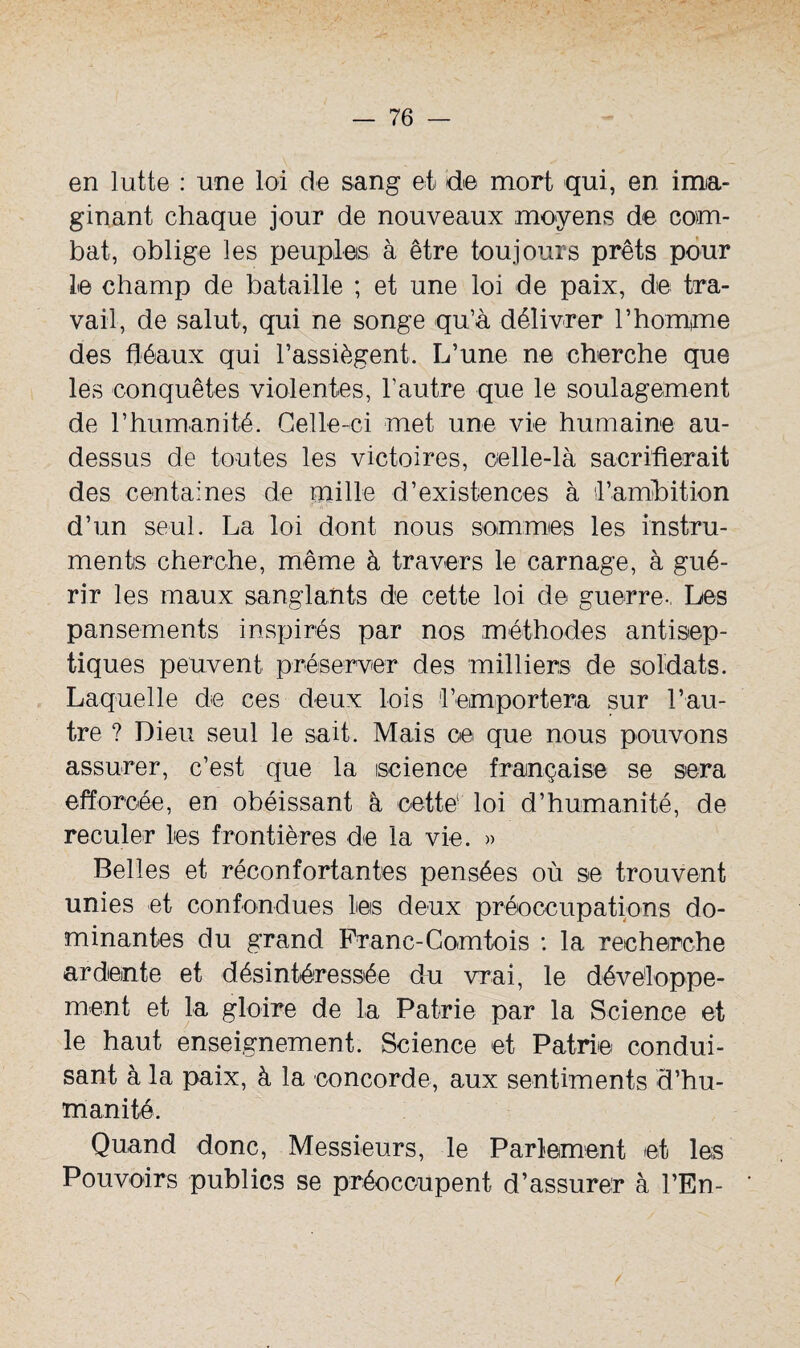 en lutte : une loi de sang et de mort qui, en ima¬ ginant chaque jour de nouveaux moyens de com¬ bat, oblige les peuples à être toujours prêts pour le champ de bataille ; et une loi de paix, de tra¬ vail, de salut, qui ne songe qu’à délivrer l’homme des fléaux qui l’assiègent. L’une ne cherche que les conquêtes violentes, l’autre que le soulagement de l’humanité. Celle-ci met une vie humaine au- dessus de toutes les victoires, celle-là sacrifierait des centaines de mille d’existences à l’ambition d’un seul. La loi dont nous sommes les instru¬ ments cherche, même à travers le carnage, à gué¬ rir les maux sanglants de cette loi de guerre-, Les pansements inspirés par nos méthodes antisep¬ tiques peuvent préserver des milliers de soldats. Laquelle de ces deux lois l’emportera sur l’au¬ tre ? Dieu seul le sait. Mais ce que nous pouvons assurer, c’est que la science française se sera efforcée, en obéissant à cette' loi d’humanité, de reculer les frontières de la vie. » Belles et réconfortantes pensées où se trouvent unies et confondues les deux préoccupations do¬ minantes du grand Franc-Comtois : la recherche ardente et désintéressée du vrai, le développe¬ ment et la gloire de la Patrie par la Science et le haut enseignement. Science et Patrie condui¬ sant à la paix, à la concorde, aux sentiments d’hu¬ manité. Quand donc, Messieurs, le Parlement et les Pouvoirs publics se préoccupent d’assurer à l’En-