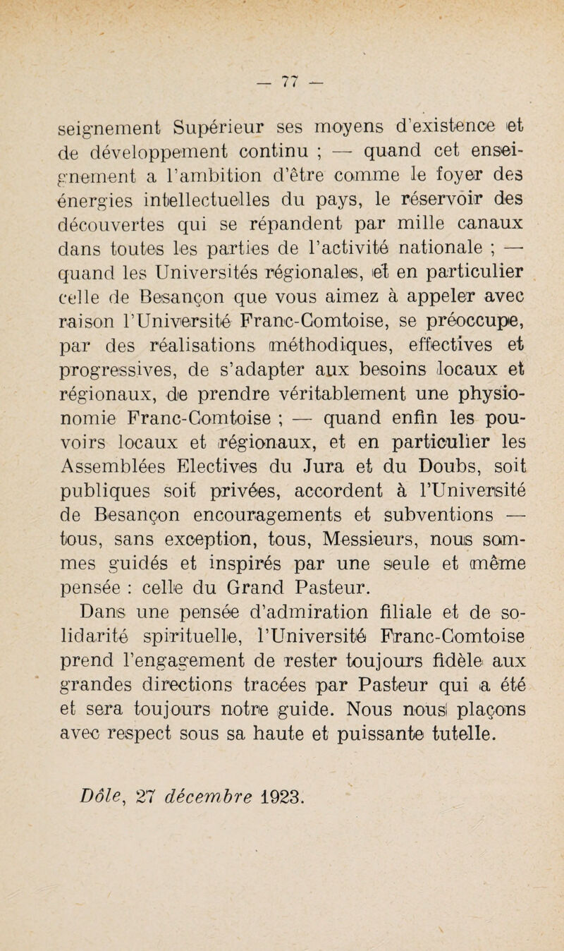 seignement Supérieur ses moyens d’existence et de développement continu ; — quand cet ensei¬ gnement a l’ambition d’être comme le foyer des énergies intellectuelles du pays, le réservoir des découvertes qui se répandent par mille canaux dans toutes les parties de l’activité nationale ; —■ quand les Universités régionales, et en particulier celle de Besançon que vous aimez à appeler avec raison l’Université Franc-Comtoise, se préoccupe, par des réalisations méthodiques, effectives et progressives, de s’adapter aux besoins locaux et régionaux, de prendre véritablement une physio¬ nomie Franc-Comtoise ; — quand enfin les pou¬ voirs locaux et régionaux, et en particulier les Assemblées Electives du Jura et du Doubs, soit publiques soif privées, accordent à l’Université de Besançon encouragements et subventions — tous, sans exception, tous, Messieurs, nous som¬ mes guidés et inspirés par une seule et même pensée : celte du Grand Pasteur. Dans une pensée d’admiration filiale et de so¬ lidarité spirituelle, l’Université Franc-Comtoise prend l’engagement de rester toujours fidèle aux grandes directions tracées par Pasteur qui a été et sera toujours notre guide. Nous nous! plaçons avec respect sous sa haute et puissante tutelle. Dole, 27 décembre 1923.