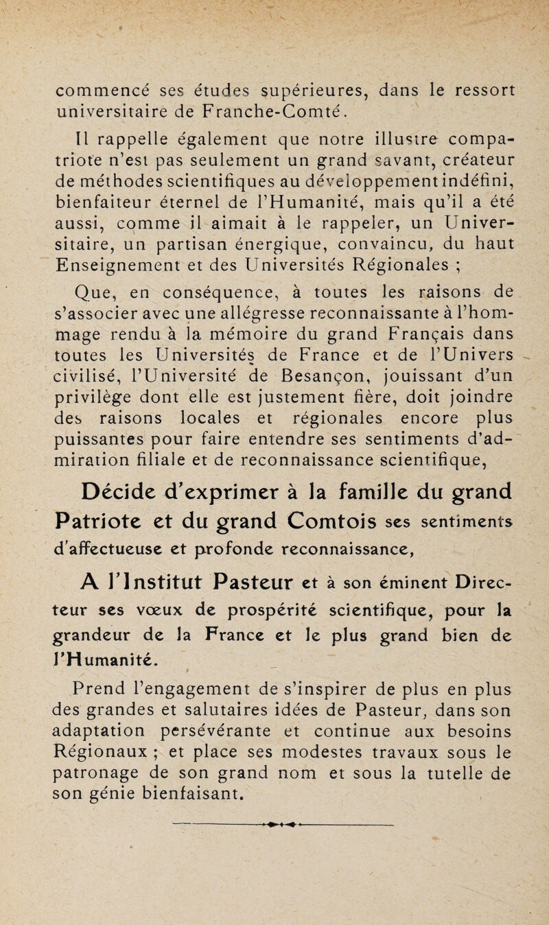 commencé ses études supérieures, dans le ressort universitaire de Franche-Comté. Il rappelle également que notre illustre compa¬ triote n’est pas seulement un grand savant, créateur de méthodes scientifiques au développement indéfini, bienfaiteur éternel de l’Humanité, mais qu’il a été aussi, comme il aimait à le rappeler, un Univer¬ sitaire, un partisan énergique, convaincu, du haut Enseignement et des Universités Régionales ; Que, en conséquence, à toutes les raisons de s’associer avec une allégresse reconnaissante à l’hom¬ mage rendu à la mémoire du grand Français dans toutes les Universités de France et de l’Univers civilisé, l’Université de Besançon, jouissant d’un privilège dont elle est justement fière, doit joindre des raisons locales et régionales encore plus puissantes pour faire entendre ses sentiments d’ad¬ miration filiale et de reconnaissance scientifique, Décide d'exprimer à la famille du grand Patriote et du grand Comtois scs sentiments d’affectueuse et profonde reconnaissance, A T Institut Pasteur et à son éminent Direc¬ teur ses vœux de prospérité scientifique, pour la grandeur de la France et le plus grand bien de l’Humanité. Prend l’engagement de s’inspirer de plus en plus des grandes et salutaires idées de Pasteur, dans son adaptation persévérante et continue aux besoins Régionaux ; et place ses modestes travaux sous le patronage de son grand nom et sous la tutelle de son génie bienfaisant.