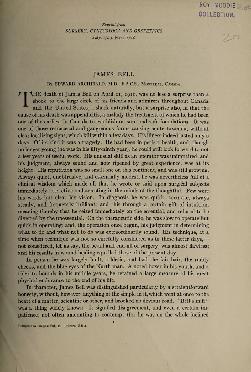 ROY MOODIE COLLECTION. Reprint from SURGERY, GYNECOLOGY AND OBSTETRICS July, IQ2J, pages 03-06 JAMES BELL ^ By EDWARD ARCHIBALD, M.D,, F.A.C.S., Montreal, Canada The death of James Bell on April ii, 1911, was no less a surprise than a shock to the large circle of his friends and admirers throughout Canada and the United States; a shock naturally, but a surprise also, in that the cause of his death was appendicitis, a malady the treatment of which he had been one of the earliest in Canada to establish on sure and safe foundations. It was one of those retrocaecal and gangrenous forms causing acute toxaemia, without clear localizing signs, which kill within a few days. His illness indeed lasted only 6 days. Of its kind it was a tragedy. He had been in perfect health, and, though no longer young (he was in his fifty-ninth year), he could still look forward to not a few years of useful work. His unusual skill as an operator was unimpaired, and his judgment, always sound and now ripened by great experience, was at its height. His reputation was no small one on this continent, and was still growing. Always quiet, unobtrusive, and essentially modest, he was nevertheless full of a clinical wisdom which made all that he wrote or said upon surgical subjects immediately attractive and arresting in the minds of the thoughtful. Few were his words but clear his vision. In diagnosis he was quick, accurate, always steady, and frequently brilliant; and this through a certain gift of intuition, meaning thereby that he seized immediately on the essential, and refused to be diverted by the unessential. On the therapeutic side, he was slow to operate but quick in operating; and, the operation once begun, his judgment in determining what to do and what not to do was extraordinarily sound. His technique, at a time when technique was not so carefully considered as in these latter days,— not considered, let us say, the be-all and end-all of surgery, was almost flawless; and his results in wound healing equalled those of the present day. In person he was largely built, athletic, and had the fair hair, the ruddy cheeks, and the blue eyes of the North man. A noted boxer in his youth, and a rider to hounds in his middle years, he retained a large measure of his great physical endurance to the end of his life. In character, James Bell was distinguished particularly by a straightforward honesty, without, however, anything of the simple in it, which went at once to the heart of a matter, scientific or other, and brooked no devious road. ‘‘Bell’s sniff” was a thing widely known. It signified disagreement, and even a certain im¬ patience, not often amounting to contempt (for he was on the whole inclined Published by Surgical Pub. Co., Chicago, TJ.S.A. I