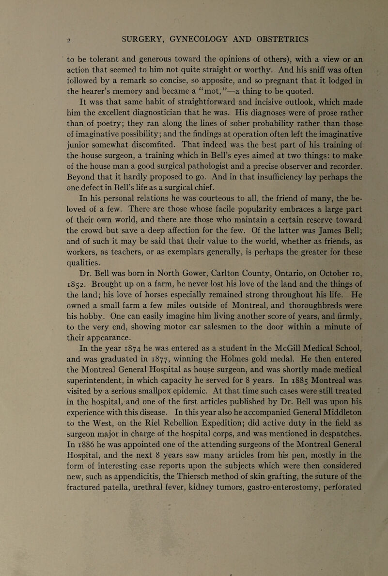 to be tolerant and generous toward the opinions of others), with a view or an action that seemed to him not quite straight or worthy. And his sniff was often followed by a remark so concise, so apposite, and so pregnant that it lodged in the hearer’s memory and became a “mot,”—a thing to be quoted. It was that same habit of straightforward and incisive outlook, which made him the excellent diagnostician that he was. His diagnoses were of prose rather than of poetry; they ran along the lines of sober probability rather than those of imaginative possibility; and the findings at operation often left the imaginative junior somewhat discomfited. That indeed was the best part of his training of the house surgeon, a training which in Bell’s eyes aimed at two things: to make of the house man a good surgical pathologist and a precise observer and recorder. Beyond that it hardly proposed to go. And in that insufficiency lay perhaps the one defect in Bell’s life as a surgical chief. In his personal relations he was courteous to all, the friend of many, the be¬ loved of a few. There are those whose facile popularity embraces a large part of their own world, and there are those who maintain a certain reserve toward the crowd but save a deep affection for the few. Of the latter was James Bell; and of such it may be said that their value to the world, whether as friends, as workers, as teachers, or as exemplars generally, is perhaps the greater for these qualities. Dr. Bell was born in North Gower, Carlton County, Ontario, on October lo, 1852. Brought up on a farm, he never lost his love of the land and the things of the land; his love of horses especially remained strong throughout his life. He owned a small farm a few miles outside of Montreal, and thoroughbreds were his hobby. One can easily imagine him living another score of years, and firmly, to the very end, showing motor car salesmen to the door within a minute of their appearance. In the year 1874 he was entered as a student in the McGill Medical School, and was graduated in 1877, winning the Holmes gold medal. He then entered the Montreal General Hospital as house surgeon, and was shortly made medical superintendent, in which capacity he served for 8 years. In 1885 Montreal was visited by a serious smallpox epidemic. At that time such cases were still treated in the hospital, and one of the first articles published by Dr. Bell was upon his experience with this disease. In this year also he accompanied General Middleton to the West, on the Riel Rebellion Expedition; did active duty in the field as surgeon major in charge of the hospital corps, and was mentioned in despatches. In 1886 he was appointed one of the attending surgeons of the Montreal General Hospital, and the next 8 years saw many articles from his pen, mostly in the form of interesting case reports upon the subjects which were then considered new, such as appendicitis, the Thiersch method of skin grafting, the suture of the fractured patella, urethral fever, kidney tumors, gastro-enterostomy, perforated