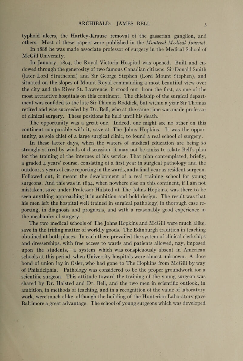 ARCHIBALD: JAMES BELL typhoid ulcers, the Hartley-Krause removal of the gasserian ganglion, and others. Most of these papers were published in the Montreal Medical Journal. In 1888 he was made associate professor of surgery in the Medical School of McGill University. In January, 1894, the Royal Victoria Hospital was opened. Built and en¬ dowed through the generosity of two famous Canadian citizens. Sir Donald Smith (later Lord Strathcona) and Sir George Stephen (Lord Mount Stephen), and situated on the slopes of Mount Royal commanding a most beautiful view over the city and the River St. Lawrence, it stood out, from the first, as one of the most attractive hospitals on this continent. The chiefship of the surgical depart¬ ment was confided to the late Sir Thomas Roddick, but within a year Sir Thomas retired and was succeeded by Dr. Bell, who at the same time was made professor of clinical surgery. These positions he held until his death. The opportunity was a great one. Indeed, one might see no other on this continent comparable with it, save at The Johns Hopkins. It was the oppor¬ tunity, as sole chief of a large surgical clinic, to found a real school of surgery. In these latter days, when the waters of medical education are being so strongly stirred by winds of discussion, it may not be amiss to relate Bell’s plan for the training of the internes of his service. That plan contemplated, briefly, a graded 4 years’ course, consisting of a first year in surgical pathology and the outdoor, 2 years of case reporting in the wards, and a final year as resident surgeon. Followed out, it meant the development of a real training school for young surgeons. And this was in 1894, when nowhere else on this continent, if I am not mistaken, save under Professor Halsted at The Johns Hopkins, was there to be seen anything approaching it in ambition and bold design. The result was that his men left the hospital well trained in surgical pathology, in thorough case re¬ porting, in diagnosis and prognosis, and with a reasonably good experience in the mechanics of surgery. The two medical schools of The Johns Hopkins and McGill were much alike, save in the trifling matter of worldly goods. The Edinburgh tradition in teaching obtained at both places. In each there prevailed the system of clinical clerkships and dresserships, with free access to wards and patients allowed, nay, imposed upon the students,—a system which was conspicuously absent in American schools at this period, when University hospitals were almost unknown. A close bond of union lay in Osier, who had gone to The Hopkins from McGill by way of Philadelphia. Pathology was considered to be the proper groundwork for a scientific surgeon. This attitude toward the training of the young surgeon was shared by Dr. Halsted and Dr. Bell, and the two men in scientific outlook, in ambition, in methods of teaching, and in a recognition of the value of laboratory work, were much alike, although the building of the Hunterian Laboratory gave Baltimore a great advantage. The school of young surgeons which was developed