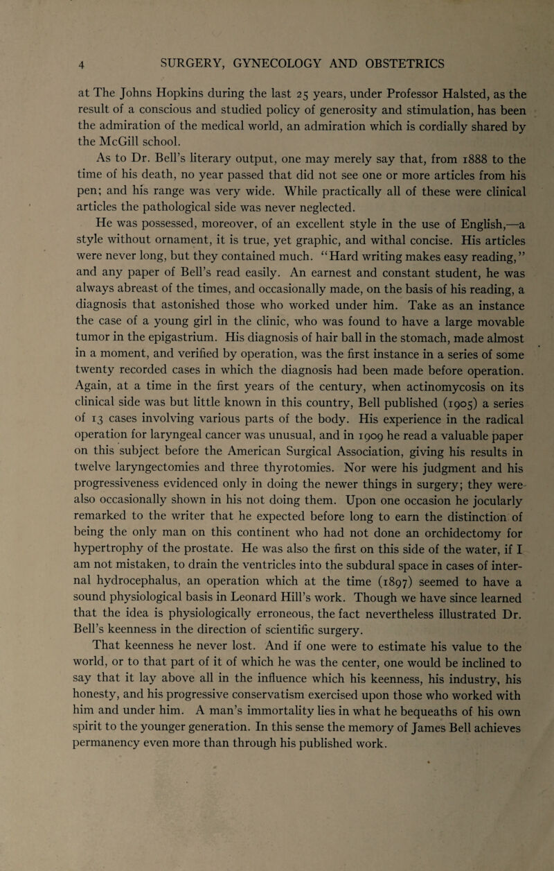 at The Johns Hopkins during the last 25 years, under Professor Halsted, as the result of a conscious and studied policy of generosity and stimulation, has been the admiration of the medical world, an admiration which is cordially shared by the McGill school. As to Dr. Bell’s literary output, one may merely say that, from 1888 to the time of his death, no year passed that did not see one or more articles from his pen; and his range was very wide. While practically all of these were clinical articles the pathological side was never neglected. He was possessed, moreover, of an excellent style in the use of English,—a style without ornament, it is true, yet graphic, and withal concise. His articles were never long, but they contained much. ‘‘Hard writing makes easy reading, ” and any paper of Bell’s read easily. An earnest and constant student, he was always abreast of the times, and occasionally made, on the basis of his reading, a diagnosis that astonished those who worked under him. Take as an instance the case of a young girl in the clinic, who was found to have a large movable tumor in the epigastrium. His diagnosis of hair ball in the stomach, made almost in a moment, and verified by operation, was the first instance in a series of some twenty recorded cases in which the diagnosis had been made before operation. Again, at a time in the first years of the century, when actinomycosis on its clinical side was but little known in this country. Bell published (1905) a series of 13 cases involving various parts of the body. His experience in the radical operation for laryngeal cancer was unusual, and in 1909 he read a valuable paper on this subject before the American Surgical Association, giving his results in twelve laryngectomies and three thyrotomies. Nor were his judgment and his progressiveness evidenced only in doing the newer things in surgery; they were- also occasionally shown in his not doing them. Upon one occasion he jocularly remarked to the writer that he expected before long to earn the distinction of being the only man on this continent who had not done an orchidectomy for hypertrophy of the prostate. He was also the first on this side of the water, if I am not mistaken, to drain the ventricles into the subdural space in cases of inter¬ nal hydrocephalus, an operation which at the time (1897) seemed to have a sound physiological basis in Leonard Hill’s work. Though we have since learned that the idea is physiologically erroneous, the fact nevertheless illustrated Dr. Bell’s keenness in the direction of scientific surgery. That keenness he never lost. And if one were to estimate his value to the world, or to that part of it of which he was the center, one would be inclined to say that it lay above all in the influence which his keenness, his industry, his honesty, and his progressive conservatism exercised upon those who worked with him and under him. A man’s immortality lies in what he bequeaths of his own spirit to the younger generation. In this sense the memory of James Bell achieves permanency even more than through his published work.