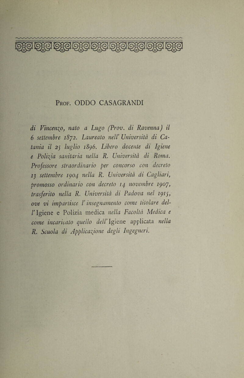 di Vincenzo, nato a Lago fProv. di Ravenna) il 6 settembre 1872. Laureato nell’ Università di Ca¬ tania il 27 luglio 1896. Libero docente di Igiene e Polizia sanitaria nella R. Università di Roma. Professore straordinario per concorso con decreto 17 settembre 1904 nella R. Università di Cagliari, promosso ordinario con decreto 14 novembre 1907, trasferito nella R. Università di Padova nel 1917, ove vi impartisce ! insegnamento come titolare del- /'Igiene e Polizia medica nella Facoltà Medica e come incaricato quello dell Igiene applicata nella R. Scuola di Applicazione degli Ingegneri.