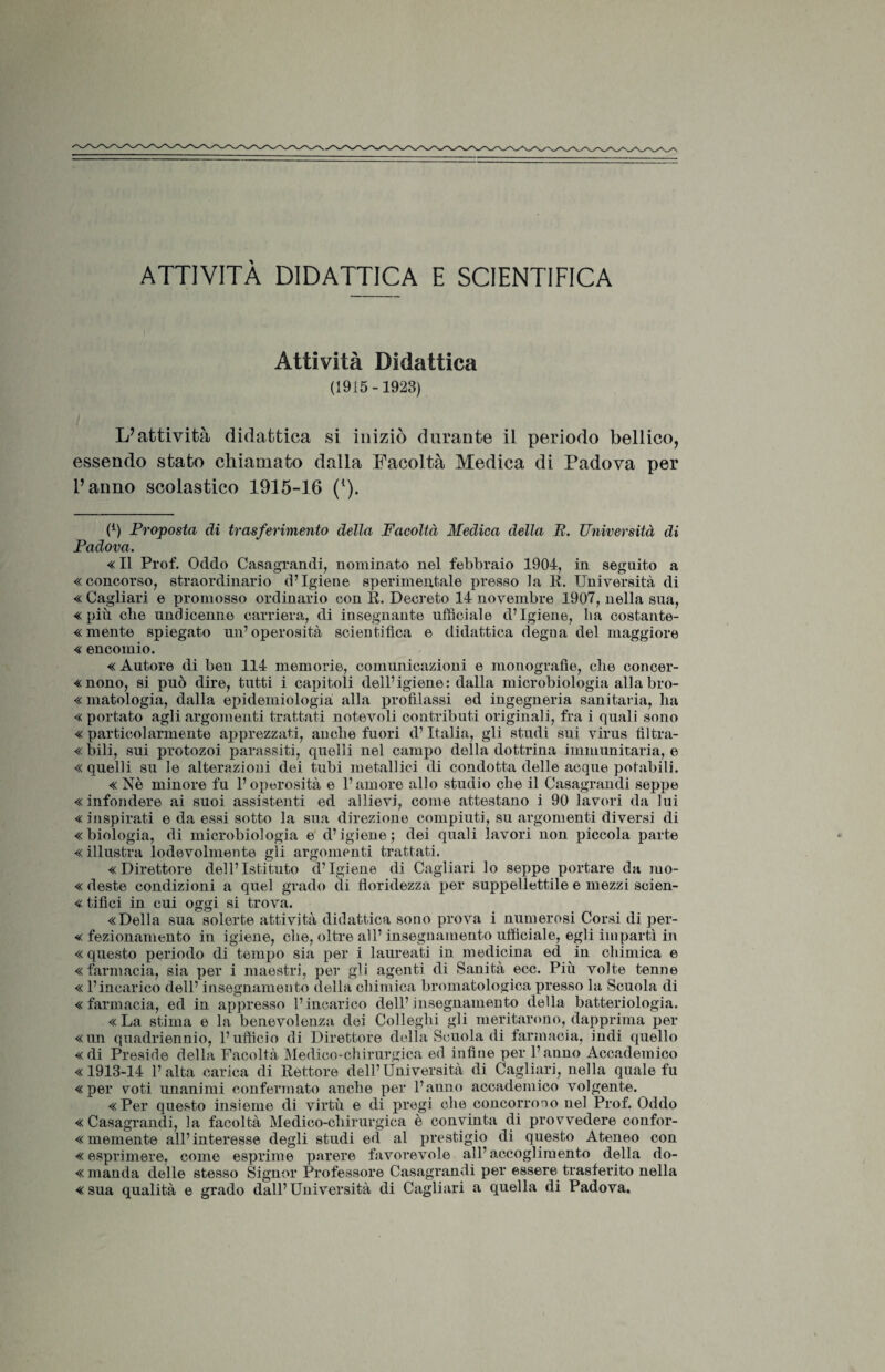 ATTIVITÀ DIDATTICA E SCIENTIFICA Attività Didattica (1915-1923) L’attività didattica si iniziò durante il periodo bellico, essendo stato chiamato dalla Facoltà Medica di Padova per l’anno scolastico 1915-16 (l). (l) Proposta di trasferimento della Facoltà Medica della E. Università di Padova. « Il Prof. Oddo Casagrandi, nominato nel febbraio 1904, in seguito a «concorso, straordinario d’igiene sperimentale presso la li. Università di « Cagliari e promosso ordinario con È. Decreto 14 novembre 1907, nella sua, «più che undicenne carriera, di insegnante ufficiale d’igiene, ha costante- « mente spiegato un’operosità scientifica e didattica degna del maggiore « encomio. « Autore di ben 114 memorie, comunicazioni e monografie, che concer- « nono, si può dire, tutti i capitoli dell’igiene: dalla microbiologia alla bro- « matologia, dalla epidemiologia alla profilassi ed ingegneria sanitaria, ha «portato agli argomenti trattati notevoli contributi originali, fra i quali sono « particolarmente apprezzati, anche fuori d’Italia, gli studi sui virus tìltra- « Dili, sui protozoi parassiti, quelli nel campo della dottrina immunitaria, e «quelli su le alterazioni dei tubi metallici di condotta delle acque potabili. «Nè minore fu l’operosità e l’amore allo studio che il Casagrandi seppe « infondere ai suoi assistenti ed allievi, come attestano i 90 lavori da lui «inspirati e da essi sotto la sua direzione compiuti, su argomenti diversi di «biologia, di microbiologia e d’igiene; dei quali lavori non piccola parte « illustra lodevolmente gli argomenti trattati. «Direttore dell’Istituto d’igiene di Cagliari lo seppe portare da mo- « deste condizioni a quel grado di floridezza per suppellettile e mezzi scien- « tifici in cui oggi si trova. «Della sua solerte attività didattica sono prova i numerosi Corsi di per- « fezionamento in igiene, che, oltre all’ insegnamento ufficiale, egli impartì in «questo periodo di tempo sia per i laureati in medicina ed in chimica e «farmacia, sia per i maestri, per gli agenti di Sanità ecc. Più volte tenne « l’incarico dell’ insegnamento della chimica bromatologica presso la Scuola di «farmacia, ed in appresso l’incarico dell’insegnamento della batteriologia. «La stima e la benevolenza dei Colleglli gli meritarono, dapprima per «un quadriennio, l’ufficio di Lhrettore della Scuola di farmacia, indi quello «di Preside della Facoltà Medico-chirurgica ed infine per l’anno Accademico «1913-14 l’alta carica di Rettore dell’Università di Cagliari, nella quale fu «per voti unanimi confermato anche per l’anno accademico volgente. «Per questo insieme di virtù e di pregi che concorrono nel Prof. Oddo «Casagrandi, la facoltà Medico-chirurgica è convinta di provvedere confor- « memente all’interesse degli studi ed al prestigio di questo Ateneo con «esprimere, come esprime parere favorevole all’accoglimento della do- « manda delle stesso Signor Professore Casagrandi per essere trasferito nella «sua qualità e grado dall’Università di Cagliari a quella di Padova.